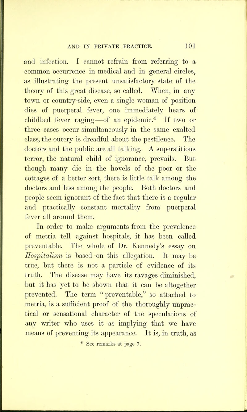 and infection. I cannot refrain from referring to a common occmTcnce in medical and in general circles, as illustrating the present unsatisf\ictory state of the theory of this great disease, so called. When, in any town or country-side, even a single woman of position dies of puerperal fever, one immediately hears of childbed fever raging—of an epidemic. If two or three cases occur simultaneously in the same exalted class, the outcry is dreadful about the pestilence. The doctors and the public are all talking. A superstitious terror, the natural child of ignorance, prevails. But though many die in the hovels of the poor or the cottages of a better sort, there is little talk among the doctors and less among the people. Both doctors and people seem ignorant of the fact that there is a regular and practically constant mortality from puerperal fever all around them. In order to make arguments from the prevalence of metria tell against hospitals, it has been called preventable. The whole of Dr. Kennedy's essay on Hospitalism is based on this allegation. It may be true, but there is not a particle of evidence of its truth. The disease may have its ravages diminished, but it has yet to be shown that it can be altogether prevented. The term preventable, so attached to metria, is a sufficient proof of the thoroughly unprac- tical or sensational character of the speculations of any writer who uses it as implying that we have means of preventing its appearance. It is, in truth, as * See remarks at page 7.