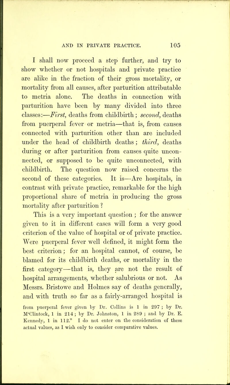 I shall now proceed a step further, and try to show whether or not hospitals and private practice are alike in the fraction of their gross mortality, or mortality from all causes, after parturition attributable to metria alone. The deaths in connection with parturition have been by many divided into three classes:—First, deaths from childbirth; secojid, deaths from puerperal fever or metria—that is, from causes connected with parturition other than are included under the head of childbirth deaths; third, deaths during or after parturition from causes quite uncon- nected, or supposed to be quite unconnected, with childbirth. The question now raised concerns the second of these categories. It is—Are hospitals, in contrast with private practice, remarkable for the high proportional share of metria in producing the gross mortality after parturition ? This is a very important question ; for the answer given to it in different cases will form a very good criterion of the value of hospital or of private practice. Were puerperal fever well defined, it might form the best criterion; for an hospital cannot, of course, be blamed for its childbirth deaths, or mortality in the first category—that is, they are not the result of hospital arrangements, whether salubrious or not. As Messrs, Bristowe and Holmes say of deaths generally, and with truth so far as a fairly-arranged hospital is from puerperal fever given by Dr. Collins is 1 in 297 ; by Dr. M'Clintock, 1 in 214; by Dr. Johnston, 1 in 289 ; and by Dr. E. Kennedy, 1 in 112. I do not enter on the consideration of these actual values, as I wish only to consider comparative values.