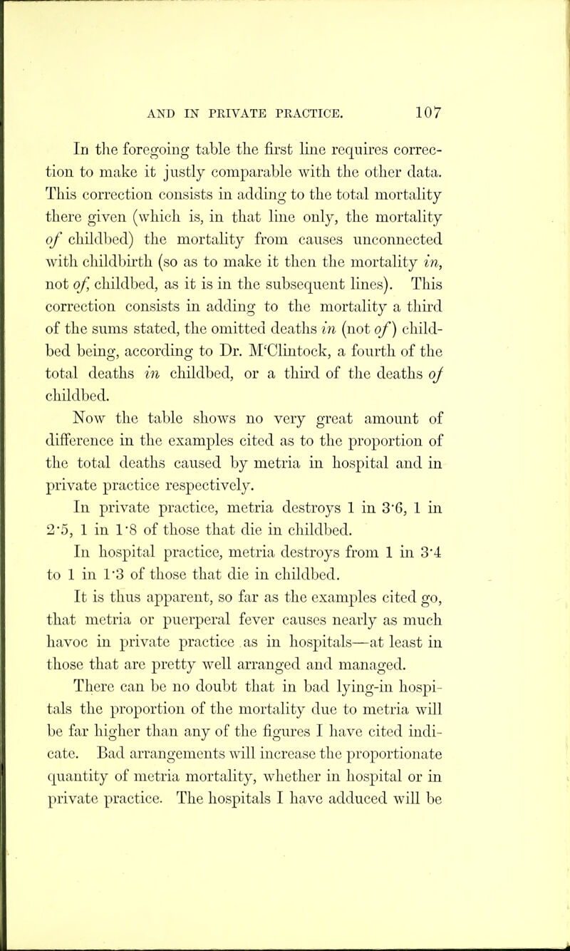 In tlie foregoing table tlie first line requires correc- tion to make it justly comparable with the other data. This correction consists in adding to the total mortality there given (which is, in that line only, the mortality of childbed) the mortality from causes unconnected with childbirth (so as to make it then the mortality in, not of, childbed, as it is in the subsequent lines). This correction consists in adding to the mortality a third of the sums stated, the omitted deaths in (not of) child- bed being, according to Dr. M'Clintock, a fourth of the total deaths in childbed, or a third of the deaths of childbed. Now the table shows no very great amount of difference in the examples cited as to the proportion of the total deaths caused by metria in hospital and in private practice respectively. In private practice, metria destroys 1 in 36, 1 in 2'5, 1 in 1*8 of those that die in childbed. In hospital practice, metria destroys from 1 in 3'4 to 1 in rS of those that die in childbed. It is thus apparent, so far as the examples cited go, that metria or puerperal fever causes nearly as much havoc in private practice as in hospitals—at least in those that are pretty well arranged and managed. There can be no doubt that in bad lying-in hospi- tals the proportion of the mortality due to metria will be far higher than any of the figures I have cited indi- cate. Bad arrangements will increase the proportionate quantity of metria mortality, whether in hospital or in private practice. The hospitals I have adduced will be