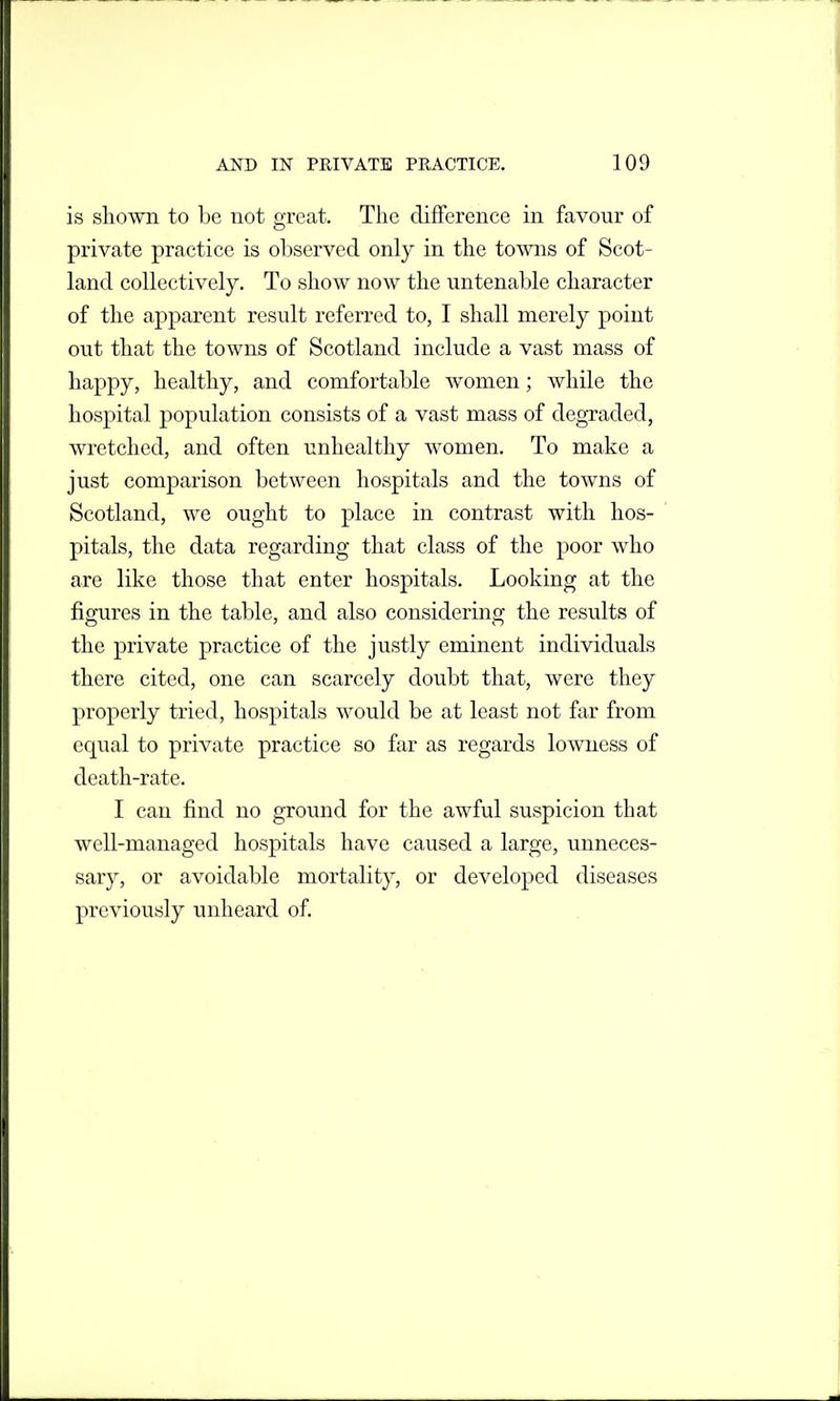 is shown to be not great. The difference in favour of private practice is observed only in the towns of Scot- land collectively. To show now the untenable character of the apparent result referred to, I shall merely point out that the towns of Scotland include a vast mass of happy, healthy, and comfortable women; while the hospital population consists of a vast mass of degraded, wretched, and often unhealthy women. To make a just comparison between hospitals and the towns of Scotland, we ought to place in contrast with hos- pitals, the data regarding that class of the poor who are like those that enter hospitals. Looking at the figures in the table, and also considering the results of the private practice of the justly eminent individuals there cited, one can scarcely doubt that, were they properly tried, hospitals would be at least not far from equal to private practice so far as regards lowness of death-rate. I can find no ground for the awful suspicion that well-managed hospitals have caused a large, unneces- sary, or avoidable mortality, or developed diseases previously unheard of.