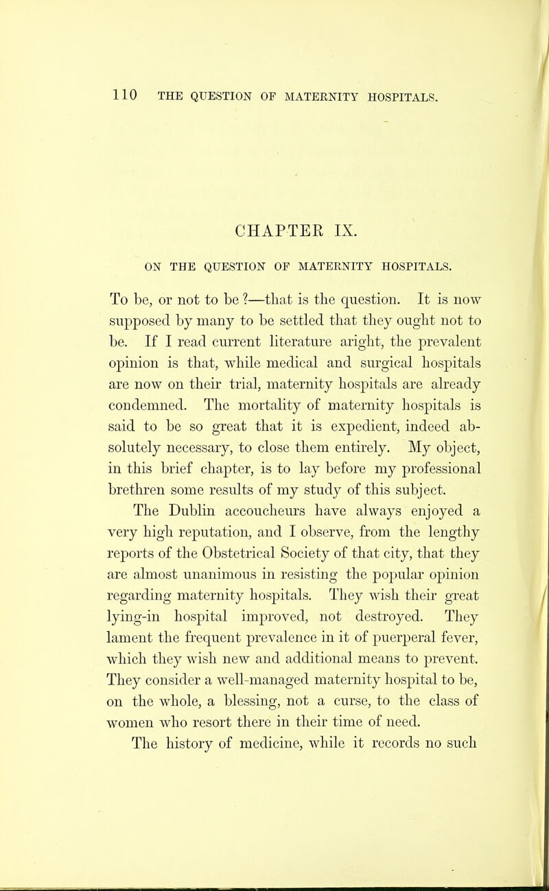 CHAPTER IX. ON THE QUESTION OF MATERNITY HOSPITALS. To be, or not to be ?—that is the question. It is now supposed by many to be settled that they ought not to be. If I read current literature aright, the prevalent opinion is that, while medical and surgical hosj)itals are now on their trial, maternity hospitals are already condemned. The mortality of maternity hospitals is said to be so great that it is expedient, indeed ab- solutely necessary, to close them entirely. My object, in this brief chapter, is to lay before my professional brethren some results of my study of this subject. The Dublin accoucheurs have always enjoyed a very high reputation, and I observe, from the lengthy reports of the Obstetrical Society of that city, that they are almost unanimous in resisting the popular opinion regarding maternity hospitals. They wish their great lying-in hospital improved, not destroyed. They lament the frequent prevalence in it of puerperal fever, which they wish new and additional means to prevent. They consider a well-managed maternity hospital to be, on the whole, a blessing, not a curse, to the class of women who resort there in their time of need. The history of medicine, while it records no such