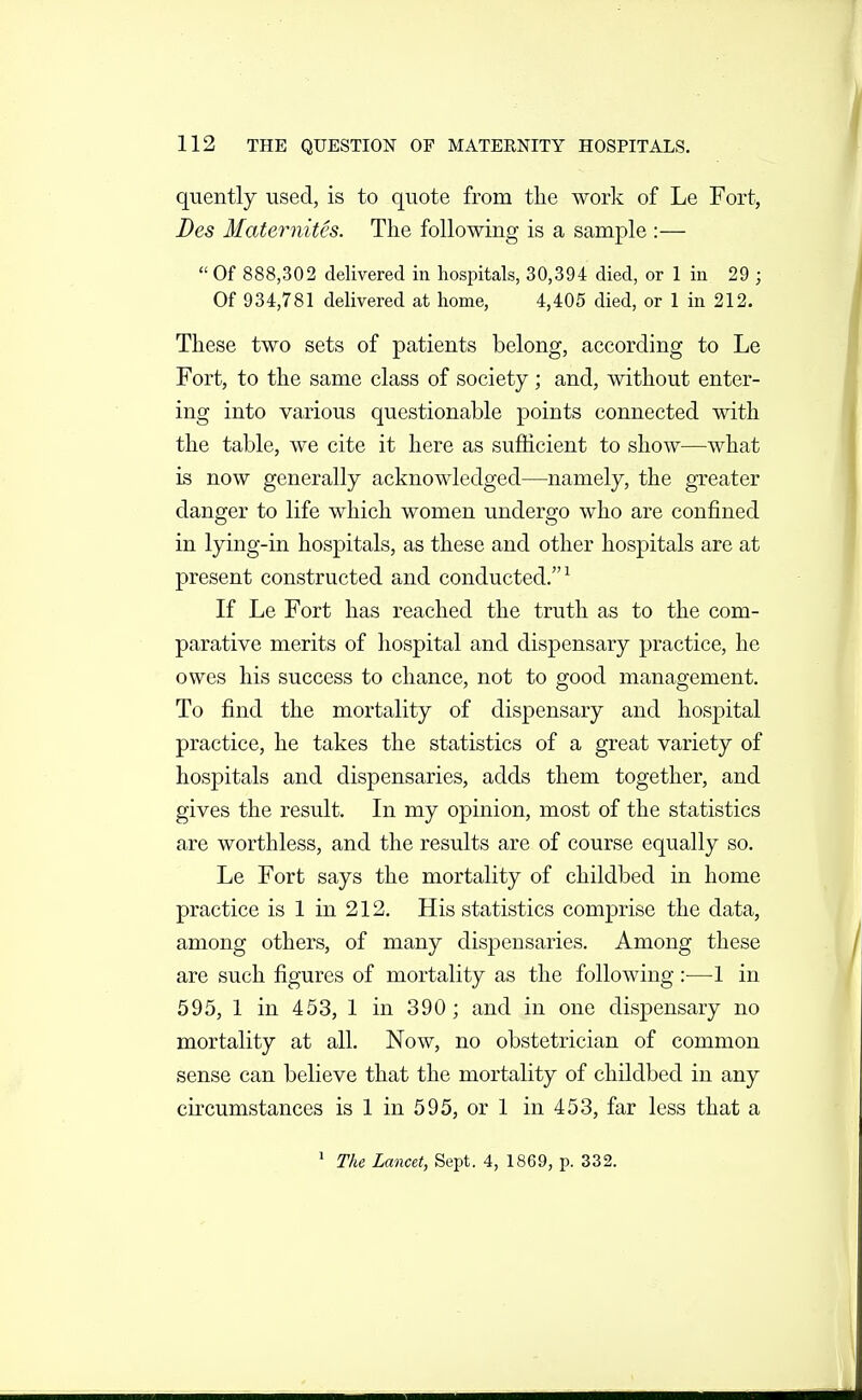 quently used, is to quote from the work of Le Fort, Des Maternites. The following is a sample :— Of 888,302 delivered in hospitals, 30,394 died, or 1 in 29 ; Of 934,781 delivered at home, 4,405 died, or 1 in 212. These two sets of patients belong, according to Le Fort, to the same class of society; and, without enter- ing into various questionable points connected with the table, we cite it here as sufficient to show—what is now generally acknowledged—namely, the greater danger to life which women undergo who are confined in lying-in hospitals, as these and other hospitals are at present constructed and conducted.^ If Le Fort has reached the truth as to the com- parative merits of hospital and dispensary practice, he owes his success to chance, not to good management. To find the mortality of dispensary and hospital practice, he takes the statistics of a great variety of hospitals and dispensaries, adds them together, and gives the result. In my opinion, most of the statistics are worthless, and the results are of course equally so. Le Fort says the mortality of childbed in home practice is 1 in 212. His statistics comprise the data, among others, of many dispensaries. Among these are such figures of mortality as the following :—-1 in 595, 1 in 453, 1 in 390; and in one dispensary no mortality at all. Now, no obstetrician of common sense can believe that the mortality of childbed in any circumstances is 1 in 595, or 1 in 453, far less that a * The Lancet, Sept. 4, 1869, p. 332.