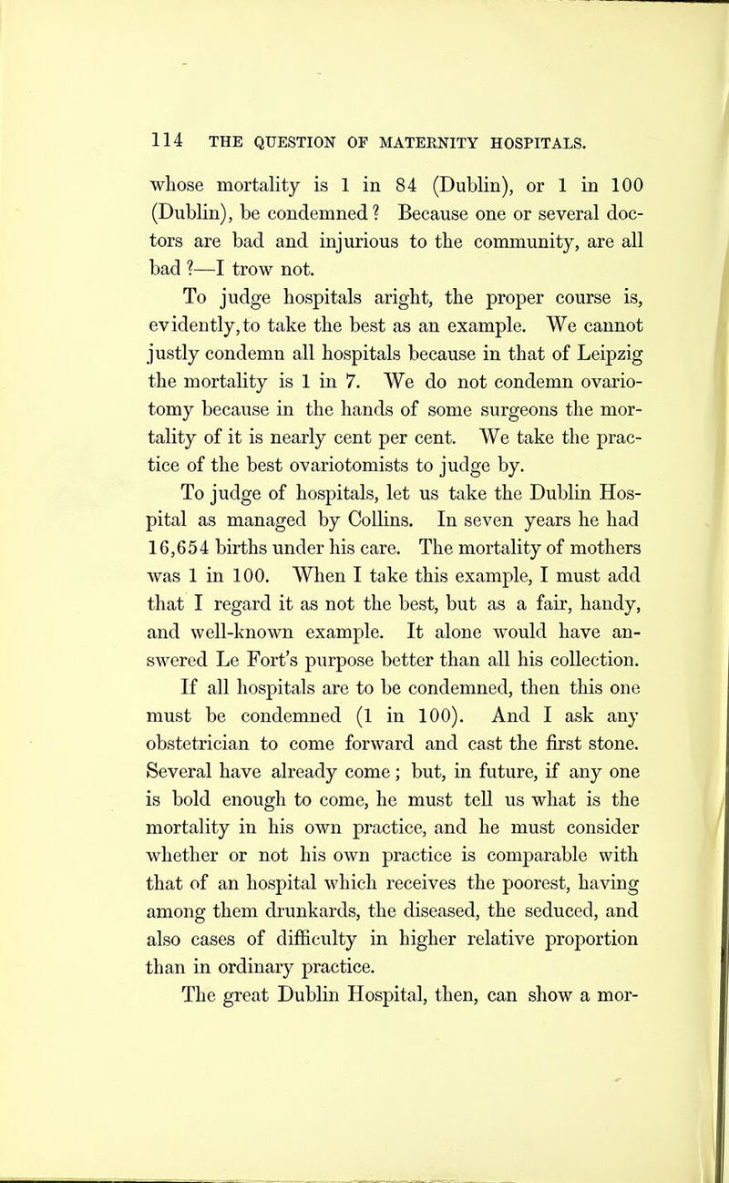 whose mortality is 1 in 84 (Dublin), or 1 in 100 (Dublin), be condemned? Because one or several doc- tors are bad and injurious to the community, are all bad ?—I trow not. To judge hospitals aright, the proper course is, evidently,to take the best as an example. We cannot justly condemn all hospitals because in that of Leipzig the mortality is 1 in 7. We do not condemn ovario- tomy because in the hands of some surgeons the mor- tality of it is nearly cent per cent. We take the prac- tice of the best ovariotomists to judge by. To judge of hospitals, let us take the Dublin Hos- pital as managed by Collins, In seven years he had 16,654 births under his care. The mortality of mothers was 1 in 100. When I take this example, I must add that I regard it as not the best, but as a fair, handy, and well-known example. It alone would have an- swered Le Fort's purpose better than all his collection. If all hospitals are to be condemned, then this one must be condemned (1 in 100). And I ask any obstetrician to come forward and cast the first stone. Several have already come; but, in future, if any one is bold enough to come, he must tell us what is the mortality in his own practice, and he must consider whether or not his own practice is comparable with that of an hospital which receives the poorest, having among them dr unkards, the diseased, the seduced, and also cases of difficulty in higher relative proportion than in ordinary practice. The great Dublin Hospital, then, can show a mor-