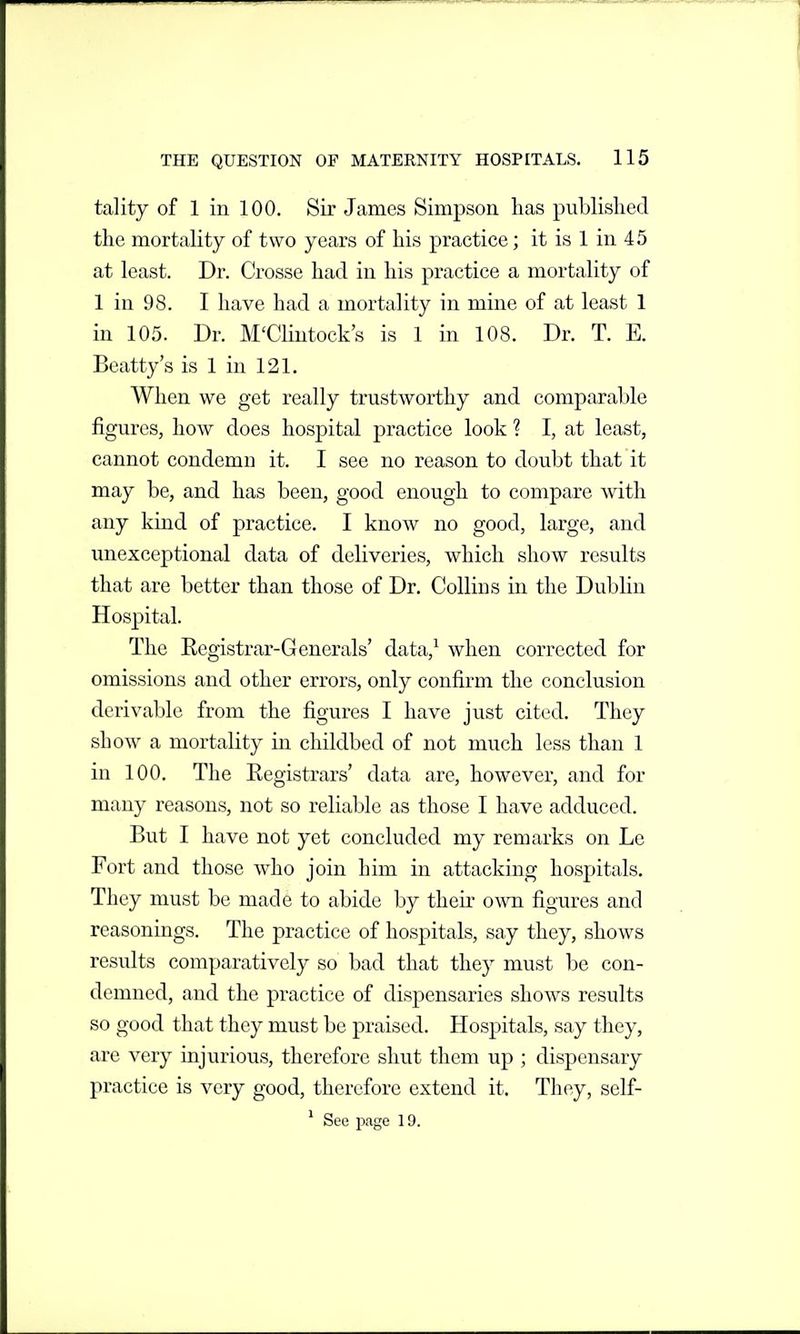 tality of 1 in 100, Sir James Simpson has published the mortality of two years of his practice; it is 1 in 45 at least. Dr. Crosse had in his practice a mortality of 1 in 98. I have had a mortality in mine of at least 1 in 105. Dr. M'Clintock's is 1 in 108. Dr. T. E. Beatty's is 1 in 121. When we get really trustworthy and comparable figures, how does hospital practice look ? I, at least, cannot condemn it. I see no reason to doubt that it may be, and has been, good enough to compare with any kind of practice. I know no good, large, and unexceptional data of deliveries, which show results that are better than those of Dr. Collins in the Dublin Hospital. The Eegistrar-Generals' data,^ when corrected for omissions and other errors, only confirm the conclusion derivable from the figures I have just cited. They show a mortality in childbed of not much less than 1 in 100. The Registrars' data are, however, and for many reasons, not so reliable as those I have adduced. But I have not yet concluded my remarks on Le Fort and those who join him in attacking hospitals. They must be made to abide by their own figures and reasonings. The practice of hospitals, say they, shows results comparatively so bad that they must be con- demned, and the practice of dispensaries shows results so good that they must be praised. Hospitals, say they, are very injurious, therefore shut them up ; dispensary practice is very good, therefore extend it. They, self- * See page 19.