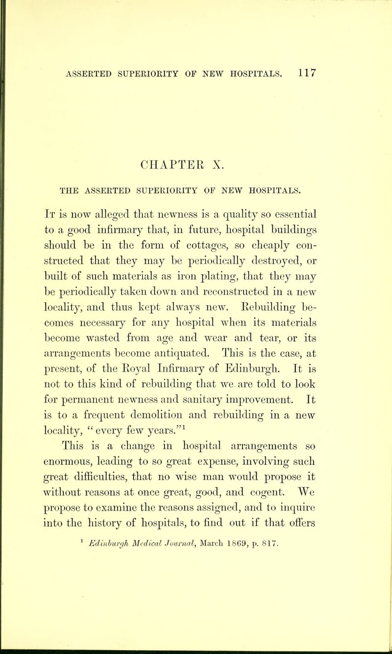 CHAPTER X. THE ASSERTED SUPERIORITY OF NEW HOSPITALS. It is now alleged that newness is a quality so essential to a good infirmary that, in future, hospital buildings should be in the form of cottages, so cheaply con- structed that they may be periodically destroyed, or built of such materials as iron plating, that they may be periodically taken down and reconstructed in a new locality, and thus kept always new. Eebuilding be- comes necessary for any hospital when its materials become wasted from age and wear and tear, or its arrangements become antic|uated. This is the case, at present, of the Royal Infirmary of Edinburgh. It is not to this kind of rebuilding that we. are told to look for permanent newness and sanitary improvement. It is to a frequent demolition and rebuilding in a new locality, every few years.^ This is a change in hospital arrangements so enormous, leading to so great expense, involving such great difficulties, that no wise man would propose it without reasons at once great, good, and cogent. We propose to examine the reasons assigned, and to inquire into the history of hospitals, to find out if that offers