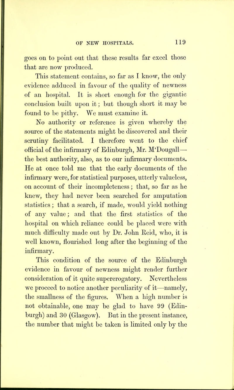 goes on to point out that these results far excel those that are now produced. This statement contains, so far as I know, the only- evidence adduced in favour of the quality of newness of an hospital. It is short enough for the gigantic conclusion built upon it; but though .short it may be found to be pithy. We must examine it. No authority or reference is given whereby the source of the statements might be discovered and their scrutiny facilitated. I therefore went to the chief official of the infirmary of Edinburgh, Mr. M'Dougall— the best authority, also, as to our infirmary documents. He at once told me that the early documents of the infirmary were, for statistical purposes, utterly valueless, on account of their incompleteness; that, so far as he knew, they had never been searched for amputation statistics; that a search, if made, would yield nothing of any value; and that the first statistics of the hospital on which reliance could be placed were with much difficulty made out by Dr. John Reid, who, it is well known, flourished long after the beginning of the infirmary. This condition of the source of the Edinburgh evidence in favour of newness might render further consideration of it quite supererogatory. Nevertheless we proceed to notice another peculiarity of it—namely, the smallness of the figures. When a high number is not obtainable, one may be glad to have 99 (Edin- burgh) and 30 (Glasgow). But in the present instance, the number that might be taken is limited only by the