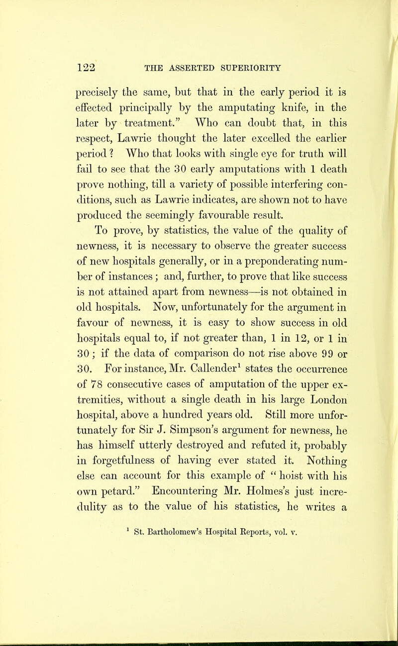 precisely the same, but that in the early period it is effected principally by the amputating knife, in the later by treatment. Who can doubt that, in this respect, Lawrie thought the later excelled the earlier period ? Who that looks with single eye for truth will fail to see that the 30 early amputations with 1 death prove nothing, till a variety of possible interfering con- ditions, such as Lawrie indicates, are shown not to have produced the seemingly favourable result. To prove, by statistics, the value of the quality of newness, it is necessary to observe the greater success of new hospitals generally, or in a preponderating num- ber of instances ; and, further, to prove that like success is not attained apart from newness—is not obtained in old hospitals. Now, unfortunately for the argument in favour of newness, it is easy to show success in old hospitals equal to, if not greater than, 1 in 12, or 1 in 30 ; if the data of comparison do not rise above 99 or 30. For instance, Mr. Callender^ states the occurrence of 78 consecutive cases of amputation of the upper ex- tremities, without a single death in his large London hospital, above a hundred years old. Still more unfor- tunately for Sir J. Simpson's argument for newness, he has himself utterly destroyed and refuted it, probably in forgetfulness of having ever stated it. Nothing else can account for this example of  hoist with his own petard. Encountering Mr. Holmes's just incre- dulity as to the value of his statistics, he writes a ' St. Bartholomew's Hospital Reports, vol. v.