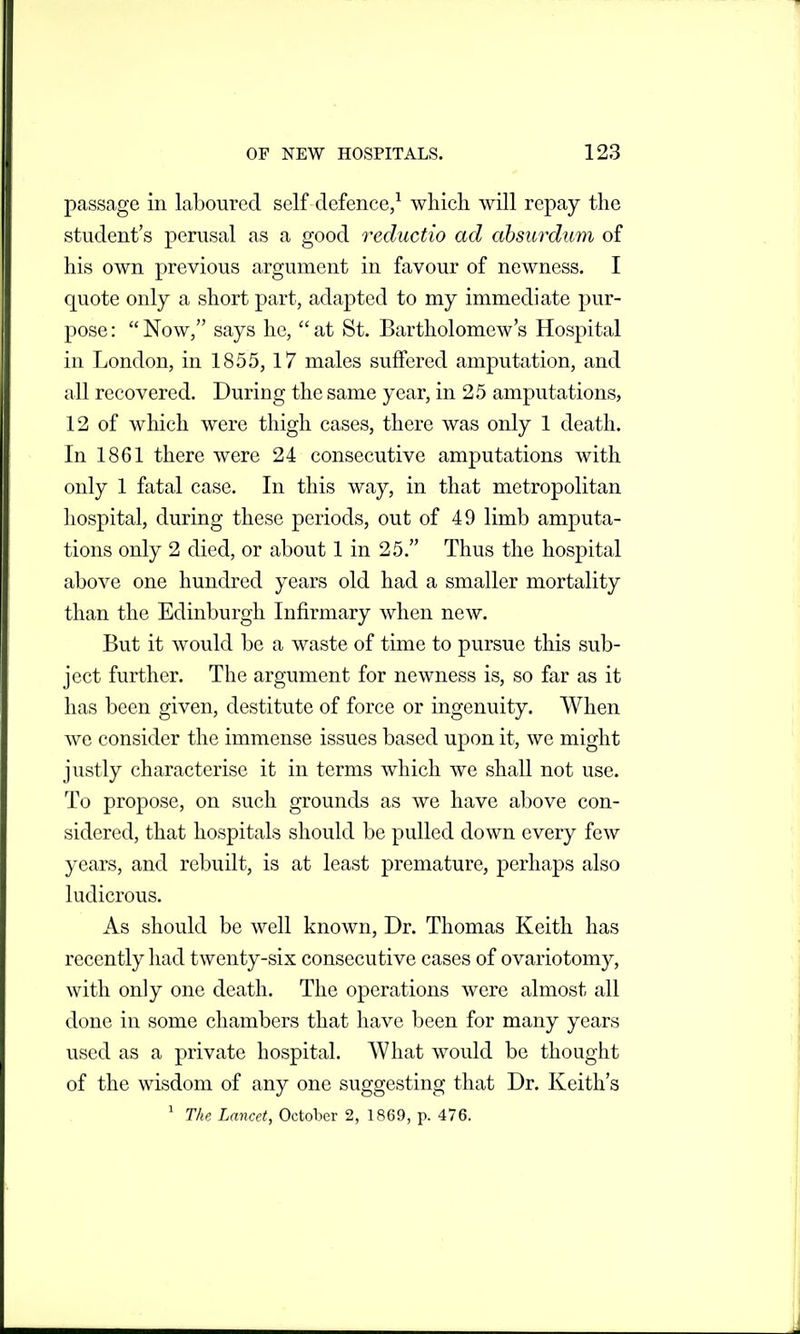 passage in laboured self defence,^ which will repay the student's perusal as a good reductio ad absurdum of his own previous argument in favour of newness. I quote only a short part, adapted to my immediate pur- pose :  Now, says he,  at St. Bartholomew's Hospital in London, in 1855, 17 males suffered amputation, and all recovered. During the same year, in 25 amputations, 12 of which were thigh cases, there was only 1 death. In 1861 there were 24 consecutive amputations with only 1 fatal case. In this way, in that metropolitan liospital, during these periods, out of 49 limb amputa- tions only 2 died, or about 1 in 25. Thus the hospital above one hundred years old had a smaller mortality than the Edinburgh Infirmary when new. But it would be a waste of time to pursue this sub- ject further. The argument for newness is, so far as it has been given, destitute of force or ingenuity. When we consider the immense issues based upon it, we might justly characterise it in terms which we shall not use. To propose, on such grounds as we have above con- sidered, that hospitals should be pulled down every few years, and rebuilt, is at least premature, perhaps also ludicrous. As should be well known, Dr. Thomas Keith has recently had twenty-six consecutive cases of ovariotomy, with only one death. The operations were almost all done in some chambers that have been for many years used as a private hospital. What would be thought of the wisdom of any one suggesting that Dr. Keith's ^ The Lancet, October 2, 1869, p. 476.