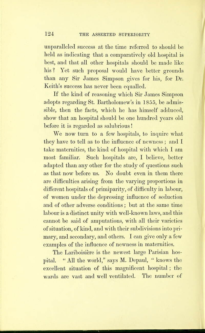 unparalleled success at the time referred to should be held as indicating that a comparatively old hospital is best, and that all other hospitals should be made like his ? Yet such proposal would have better grounds than any Sir James Simpson gives for his, for Dr. Keith's success has never been equalled. If the kind of reasoning which Sir James Simpson adopts regarding St. Bartholomew's in 1855, be admis- sible, then the facts, which he has himself adduced, show that an hospital should be one hundred years old before it is regarded as salubrious! We now turn to a few hospitals, to inquire what they have to tell as to the influence of newness ; and I take maternities, the kind of hospital with which I am most familiar. Such hospitals are, I believe, better adapted than any other for the study of questions such as that now before us. No doubt even in them there are difficulties arising from the varying proportions in different hospitals of primiparity, of difficulty in labour, of women under the depressing influence of seduction and of other adverse conditions; but at the same time labour is a distinct unity with well-known laws, and this cannot be said of amputations, with all their varieties of situation, of kind, and with their subdivisions into pri- mary, and secondary, and others. I can give only a few examples of the influence of newness in maternities. The Lariboisiere is the newest large Parisian hos- pital.  All the world, says M. Depaul,  knows the excellent situation of this magnificent hospital; the wards are vast and well ventilated. The number of