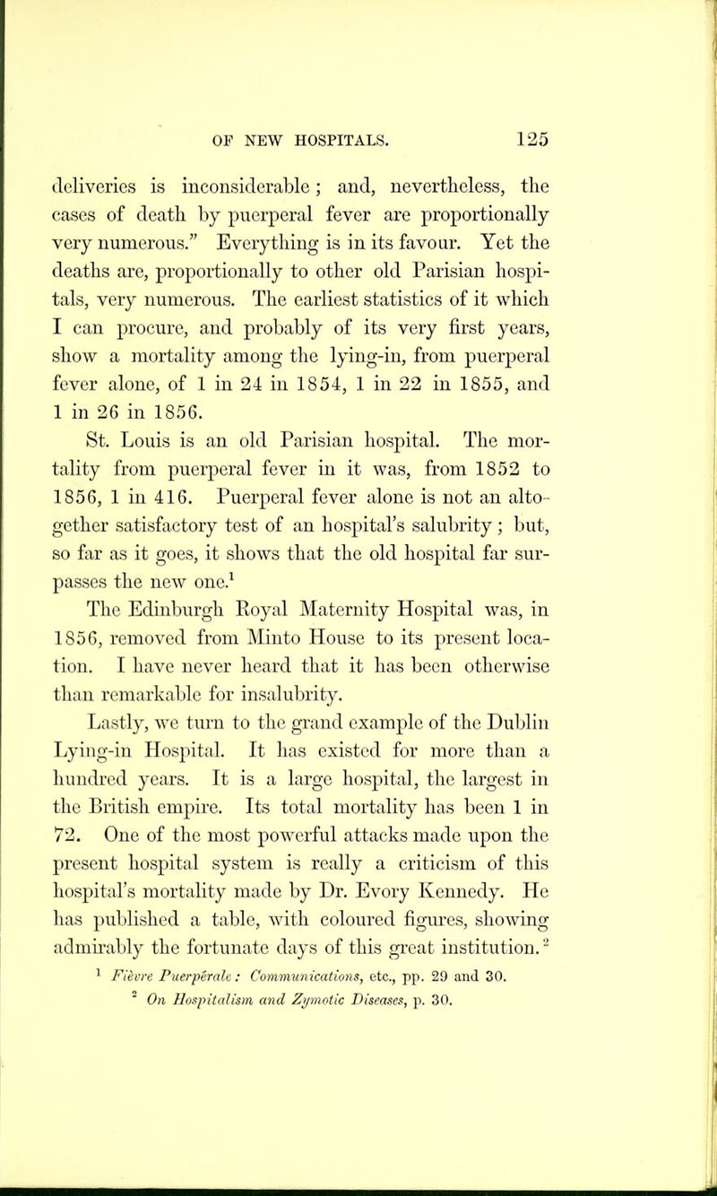 deliveries is inconsiderable; and, nevertheless, the cases of death by puerperal fever are proportionally very numerous. Everything is in its favour. Yet the deaths are, proportionally to other old Parisian hospi- tals, very numerous. The earliest statistics of it which I can procure, and probably of its very first years, show a mortality among the lying-in, from puerperal fever alone, of 1 in 24 in 1854, 1 in 22 in 1855, and 1 in 26 in 1856. St. Louis is an old Parisian hospital. The mor- tality from puerperal fever in it was, from 1852 to 1856, 1 in 416. Puerperal fever alone is not an alto - gether satisfactory test of an hospital's salubrity ; but, so far as it goes, it shows that the old hospital far sur- passes the new one.^ The Edinburgh Royal Maternity Hospital was, in 1856, removed from Minto House to its present loca- tion. I have never heard that it has been otherwise than remarkable for insalubrity. Lastly, we turn to the grand example of the Dublin Lying-in Hospital. It has existed for more than a hundred years. It is a large hospital, the largest in the British empire. Its total mortality has been 1 in 72. One of the most powerful attacks made upon the present hospital system is really a criticism of this hospital's mortality made by Dr. Evory Kennedy. He has published a table, with coloured figures, showing admmibly the fortunate days of this great institution. ^ ^ Fth're Puerperale : Communications, etc., pp. 29 and 30.  On Hospitalism and Zymotic Diseases, p. 30.