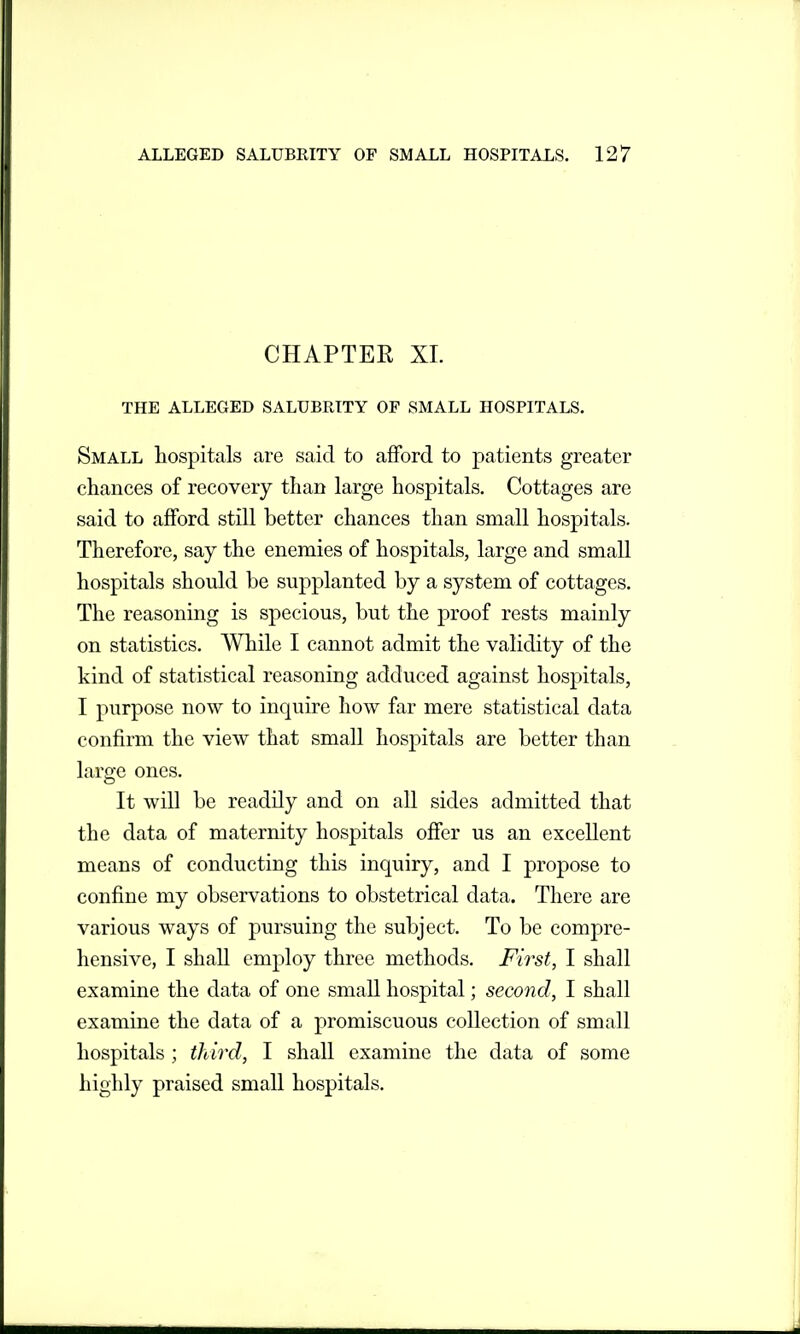 CHAPTER XL THE ALLEGED SALUBRITY OF SMALL HOSPITALS. Small hospitals are said to afford to patients greater chances of recovery than large hospitals. Cottages are said to afford still better chances than small hospitals. Therefore, say the enemies of hospitals, large and small hospitals should be supplanted by a system of cottages. The reasoning is specious, but the proof rests mainly on statistics. While I cannot admit the validity of the kind of statistical reasoning adduced against hospitals, I purpose now to inquire how far mere statistical data confirm the view that small hospitals are better than large ones. It will be readily and on all sides admitted that the data of maternity hospitals offer us an excellent means of conducting this inquiry, and I propose to confine my observations to obstetrical data. There are various ways of pursuing the subject. To be compre- hensive, I shall employ three methods. First, I shall examine the data of one small hospital; second, I shall examine the data of a promiscuous collection of small hospitals ; iliird, I shall examine the data of some highly praised small hospitals.