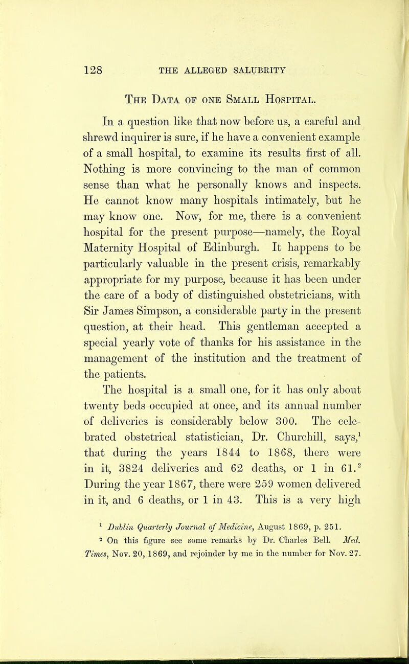 The Data of one Small Hospital. In a question like that now before us, a careful and shrewd inquirer is sure, if he have a convenient example of a small hospital, to examine its results first of all. Nothing is more convincing to the man of common sense than what he personally knows and inspects. He cannot know many hospitals intimately, but he may know one. Now, for me, there is a convenient hospital for the present purpose—namely, the Royal Maternity Hospital of Edinburgh. It happens to be particularly valuable in the present crisis, remarkably appropriate for my purpose, because it has been under the care of a body of distinguished obstetricians, with Sir James Simpson, a considerable party in the present question, at their head. This gentleman accepted a special yearly vote of thanks for his assistance in the management of the institution and the treatment of the patients. The hospital is a small one, for it has only about twenty beds occupied at once, and its annual number of deliveries is considerably below 300. The cele- brated obstetrical statistician. Dr. Churchill, says,^ that during the years 1844 to 1868, there were in it, 3824 deliveries and 62 deaths, or 1 in 61.^ During the year 1867, there were 259 women delivered in it, and 6 deaths, or 1 in 43. This is a very high ^ Buhlin Quarterly Journal of Medicirie, August 1869, p. 251. 2 On this figure see some remarks by Dr. Charles Bell. Med. Times, Nov. 20, 1869, and rejoinder by me in the number for Nov. 27.
