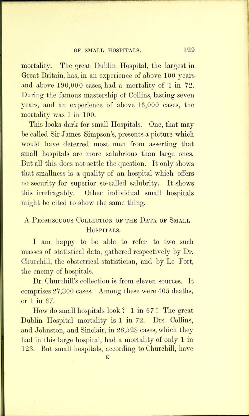 mortality. The great Dublin Hospital, the largest in Great Britain, has, in an experience of above 100 years and above 190,000 cases, had a mortality of 1 in 72. During the famous mastership of Collins, lasting seven years, and an experience of above 16,000 cases, the mortality was 1 in 100. This looks dark for small Hospitals. One, that may be called Sir James Simpson's, presents a picture which would have deterred most men from asserting that small hospitals are more salubrious than large ones. But all this does not settle the question. It only shows that smallness is a quality of an hospital which offers no security for superior so-called salubrity. It shows this irrefragably. Other individual small hospitals misjht be cited to show the same thino-. A PKOMrscuous Collection of the Data of Small Hospitals. I am happy to be able to refer to two such masses of statistical data, gathered respectively by Dr. Churchill, the obstetrical statistician, and by Le Fort, the enemy of hospitals. Dr. Churchill's collection is from eleven sources. It comprises 27,300 cases. Among these were 405 deaths, or 1 in 67. How do small hospitals look ? 1 in 67 ! The great Dublin Hospital mortality is 1 in 72. Drs. CoUins, and Johnston, and Sinclair, in 28,528 cases, which they had in this large hospital, had a mortality of only 1 in 123. But small hospitals, according to Churchill, have K