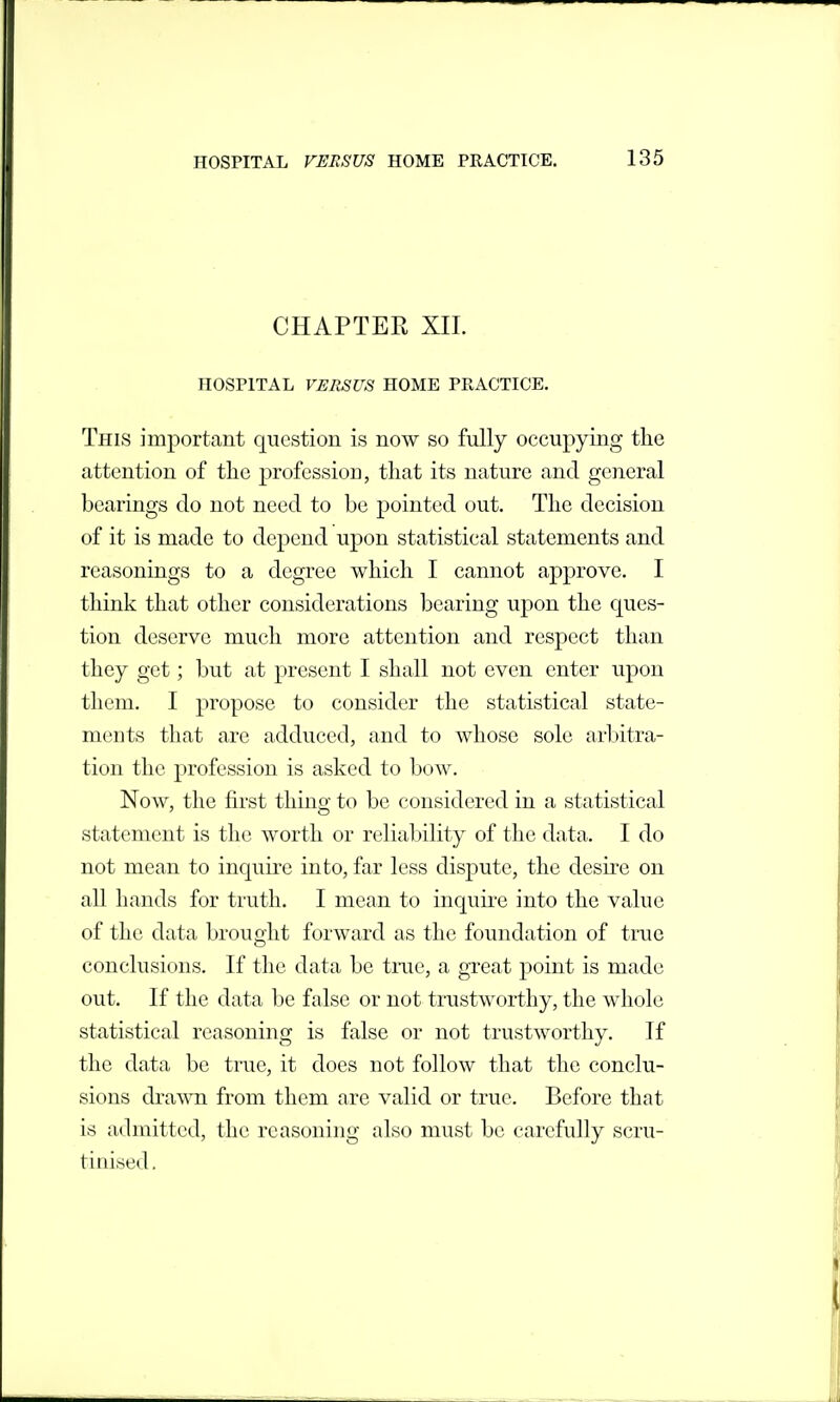 CHAPTER XIL HOSPITAL VERSUS HOME PRACTICE. This important question is now so fully occupying the attention of the profession, that its nature and general bearings do not need to be pointed out. The decision of it is made to depend upon statistical statements and reasonings to a degree which I cannot approve. I think that other considerations bearing upon the ques- tion deserve much more attention and respect than they get; but at present I shall not even enter upon them. I propose to consider the statistical state- ments that are adduced, and to whose sole arbitra- tion the profession is asked to bow. Now, the first thing to be considered in a statistical statement is the worth or reliability of the data. I do not mean to inquire into, far less dispute, the desh^e on all hands for truth. I mean to inquire into the value of the data brought forward as the foundation of true conclusions. If the data be tnie, a great point is made out. If the data be false or not trustworthy, the whole statistical reasoning is false or not trustworthy. If the data be true, it does not follow that the conclu- sions drawn from them are valid or true. Before that is admitted, the reasoning also must be carefully scru- tinised.