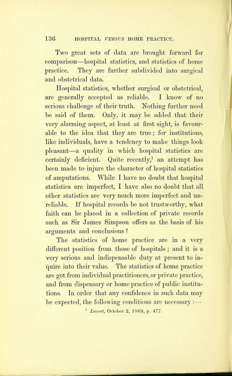 Two great sets of data are brought forward for comparison—hospital statistics, and statistics of home practice. They are further subdivided into surgical and obstetrical data. Hospital statistics, whether surgical or obstetrical, are generally accepted as reliable. I know of no serious challenge of their truth. Nothing further need be said of them. Only, it may be added that their very alarming aspect, at least at first sight, is favour- able to the idea that they are true; for institutions, like individuals, have a tendency to make things look pleasant—a quality in which hospital statistics are certainly deficient. Quite recently,^ an attempt has been made to injure the character of hospital statistics of amputations. While I have no doubt that hospital statistics are imperfect, I have also no doubt that all other statistics are very much more imperfect and un- reliable. If hospital records be not trustworthy, what faith can be placed in a collection of private records such as Sir James Simpson offers as the basis of his arguments and conclusions ? The statistics of home practice are in a very difierent position from those of hospitals ; and it is a very serious and indispensable duty at present to in- quire into their value. The statistics of home practice are got from individual practitioners, or private practice, and from dispensary or home practice of public institu- tions. In order that any confidence in such data may be expected, the following conditions are necessary :—