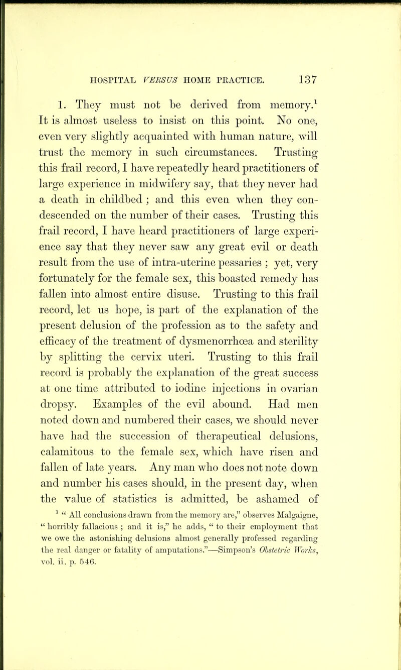 1. They must not be derived from memory/ It is almost useless to insist on tliis point. No one, even very slightly acquainted with human nature, will trust the memory in such circumstances. Trusting this frail record, I have repeatedly heard practitioners of large experience in midwifery say, that they never had a death in childbed ; and this even when they con- descended on the number of their cases. Trusting this frail record, I have heard practitioners of large experi- ence say that they never saw any great evil or death result from the use of intra-uterine pessaries ; yet, very fortunately for the female sex, this boasted remedy has fallen into almost entire disuse. Trusting to this frail record, let us hope, is part of the explanation of the present delusion of the profession as to the safety and efficacy of the treatment of dysmenorrhoea and sterility by splitting the cervix uteri. Trusting to this frail record is probably the explanation of the great success at one time attributed to iodine injections in ovarian dropsy. Examples of the evil abound. Had men noted down and numbered their cases, we should never have had the succession of therapeutical delusions, calamitous to the female sex, which have risen and fallen of late years. Any man who does not note down and number his cases should, in the present day, when the value of statistics is admitted, be ashamed of ^  AH conclusions drawn from the memory are, observes Malgaigne,  horribly fallacious ; and it is, he adds,  to their employment that we owe the astonishing delusions almost generally professed regarding the real danger or fatality of amputations.—Simpson's Obstetric Works, vol. ii. p. 546.