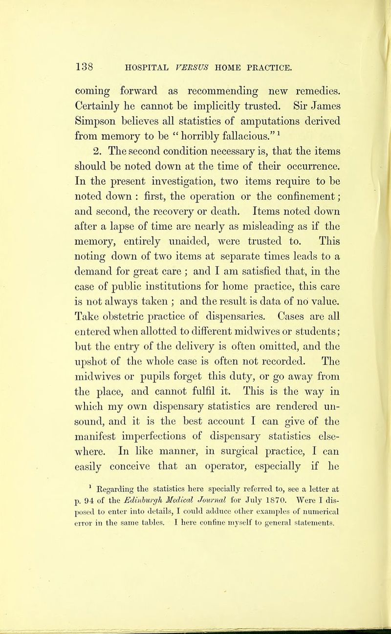 coming forward as recommending new remedies. Certainly he cannot be implicitly trusted. Sir James Simpson believes all statistics of amputations derived from memory to be  horribly fallacious. ^ 2. The second condition necessary is, that the items should be noted down at the time of their occurrence. In the present investigation, two items require to be noted down : first, the operation or the confinement; and second, the recovery or death. Items noted down after a lapse of time are nearly as misleading as if the memory, entirely unaided, were trusted to. This noting down of two items at separate times leads to a demand for great care ; and I am satisfied that, in the case of public institutions for home practice, this care is not always taken ; and the result is data of no value. Take obstetric practice of dispensaries. Cases are all entered when allotted to different midwives or students; but the entry of the delivery is often omitted, and the upshot of the whole case is often not recorded. The midwives or pupils forget this duty, or go away from the place, and cannot fulfil it. This is the way in which my own dispensary statistics are rendered un- sound, and it is the best account I can give of the manifest imperfections of dispensary statistics else- where. In like manner, in surgical practice, I can easily conceive that an operator, especially if he ^ Regarding the statistics here specially referred to, see a letter at p. 94 of the Edinhurgh Medical Joxirnal for July 1870. Were I dis- posed to enter into details, I coidd adduce other examples of numerical error in the same tables. I here confine myself to general statements.
