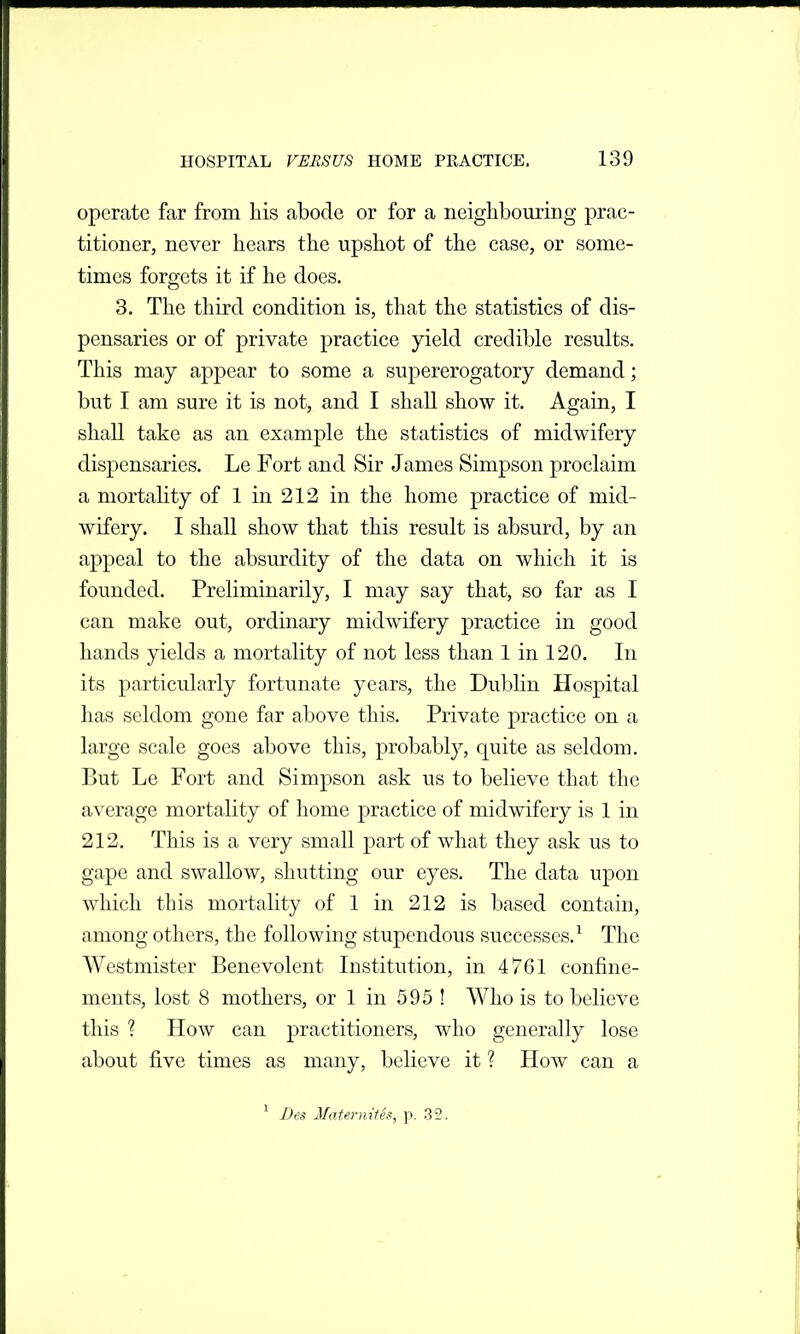 operate far from his abode or for a neighbouring prac- titioner, never hears the upshot of the case, or some- times forgets it if he does. 3. The third condition is, that the statistics of dis- pensaries or of private practice yield credible results. This may appear to some a supererogatory demand; but I am sure it is not, and I shall show it. Again, I shall take as an example the statistics of midwifery dispensaries. Le Fort and Sir James Simpson proclaim a mortahty of 1 in 212 in the home practice of mid- wifery. I shall show that this result is absurd, by an appeal to the absurdity of the data on which it is founded. Preliminarily, I may say that, so far as I can make out, ordinary midwifery practice in good hands yields a mortality of not less than 1 in 120. In its particularly fortunate years, the Dubhn Hospital has seldom gone far above this. Private practice on a large scale goes above this, probably, quite as seldom. But Le Fort and Simpson ask us to believe that the average mortality of home practice of midwifery is 1 in 212. This is a very small part of what they ask us to gape and swallow, shutting our eyes. The data upon which this mortality of 1 in 212 is based contain, among others, the following stupendous successes.^ The Westmister Benevolent Institution, in 4761 confine- ments, lost 8 mothers, or 1 in 595 ! Who is to believe this ? How can practitioners, who generally lose about five times as many, believe it ? How can a ^ Bes MaUrniies, p. 32.