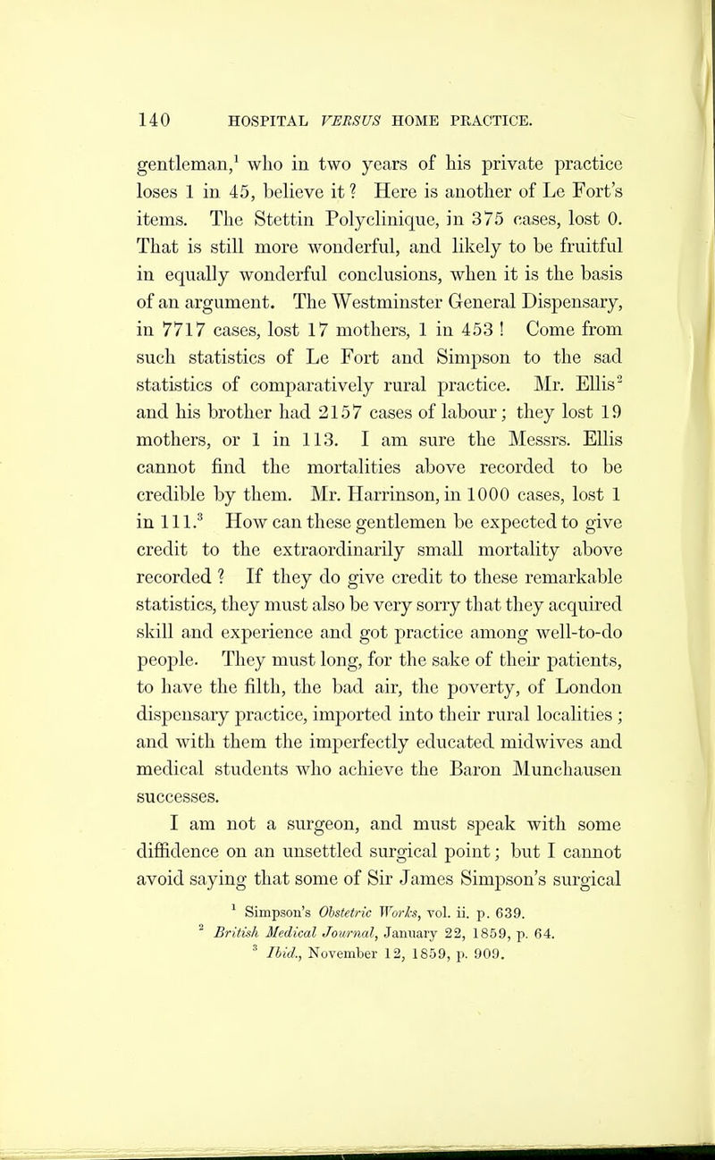 gentleman/ who in two years of his private practice loses 1 in 45, believe it ? Here is another of Le Fort's items. The Stettin Polyclinique, in 375 cases, lost 0. That is still more wonderful, and likely to be fruitful in equally wonderful conclusions, when it is the basis of an argument. The Westminster General Dispensary, in 7717 cases, lost 17 mothers, 1 in 453 ! Come from such statistics of Le Fort and Simpson to the sad statistics of comparatively rural practice. Mr. Ellis ^ and his brother had 2157 cases of labour; they lost 19 mothers, or 1 in 113. I am sure the Messrs. EUis cannot find the mortalities above recorded to be credible by them. Mr. Harrinson, in 1000 cases, lost 1 in 111.'' How can these gentlemen be expected to give credit to the extraordinarily small mortality above recorded ? If they do give credit to these remarkable statistics, they must also be very sorry that they acquired skill and experience and got practice among well-to-do people. They must long, for the sake of their patients, to have the filth, the bad air, the poverty, of London dispensary practice, imported into their rural localities ; and with them the imperfectly educated midwives and medical students who achieve the Baron Munchausen successes. I am not a surgeon, and must speak with some diffidence on an unsettled surgical point; but I cannot avoid saying that some of Sir James Simpson's surgical ^ Simpson's Obstetric Worh, vol. ii. p. 639. ^ British Medical Journal, January 22, 1859, p. 64. ' Ibid., November 12, 1859, p. 909.