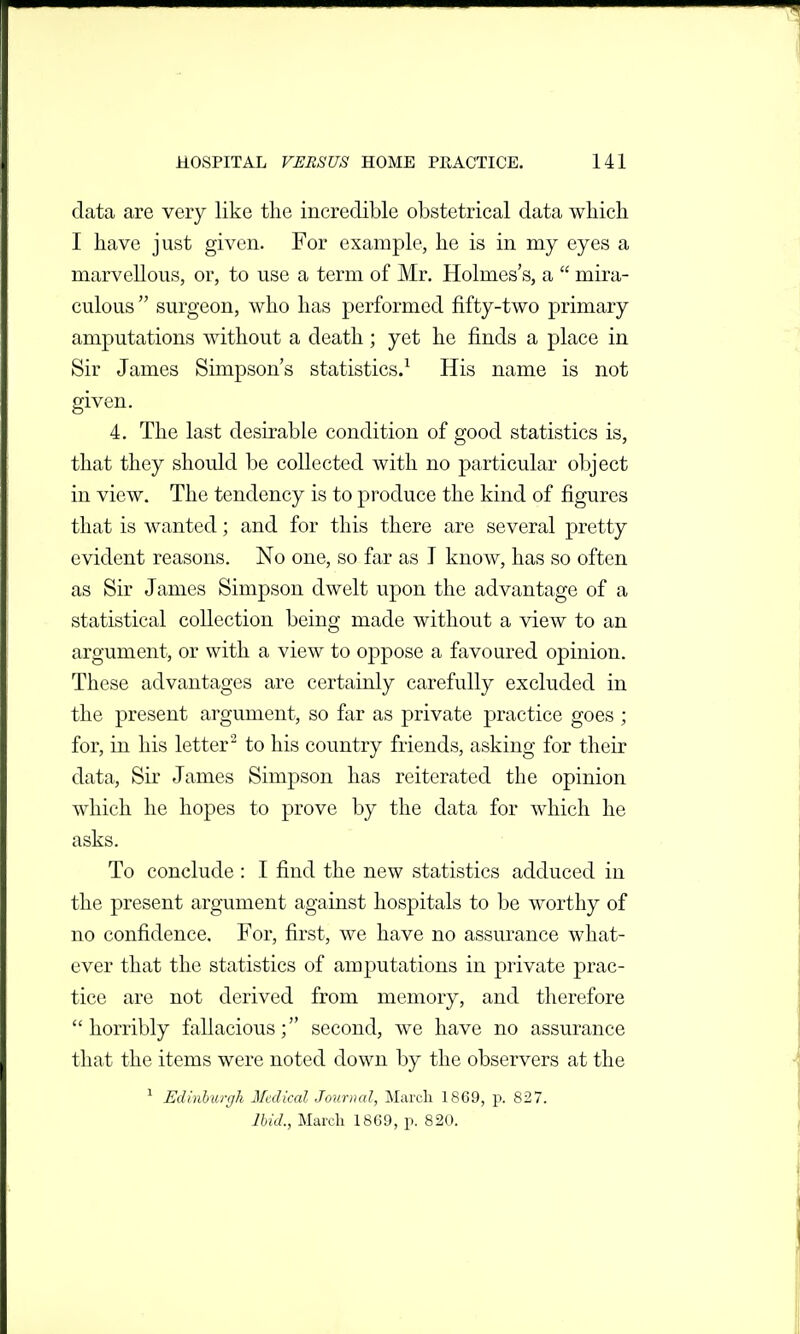 data are very like the incredible obstetrical data which I have just given. For example, he is in my eyes a marvellous, or, to use a term of Mr. Holmes's, a  mira- culous surgeon, who has performed fifty-two primary amputations without a death ; yet he finds a place in Sir James Simpson's statistics.^ His name is not given. 4. The last desirable condition of good statistics is, that they should be collected with no particular object in view. The tendency is to produce the kind of figures that is wanted; and for this there are several pretty evident reasons. No one, so far as I know, has so often as Sir James Simpson dwelt upon the advantage of a statistical collection being made without a view to an argument, or with a view to oppose a favoured opinion. These advantages are certainly carefully excluded in the present argument, so far as private practice goes ; for, in his letter to his country friends, asking for their data. Sir James Simpson has reiterated the opinion which he hopes to prove by the data for which he asks. To conclude : I find the new statistics adduced in the present argument against hospitals to be worthy of no confidence. For, first, we have no assurance what- ever that the statistics of amputations in private prac- tice are not derived from memory, and therefore horribly fallacious; second, we have no assurance that the items were noted down by the observers at the ^ EiUnhurgh Medical Journal, March 1869, p. 827. lUd., March 1869, p. 820.