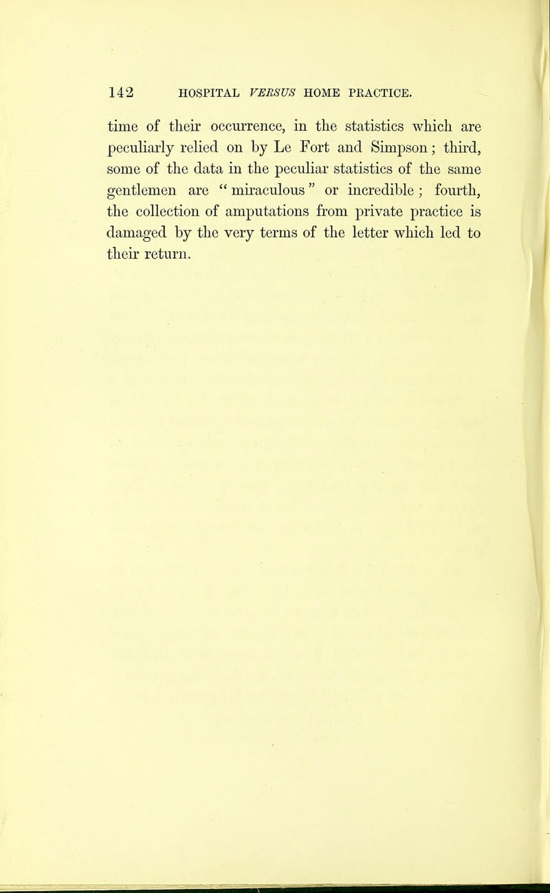 time of their occurrence, in the statistics which are peculiarly relied on by Le Fort and Simpson; third, some of the data in the peculiar statistics of the same gentlemen are miraculous or incredible ; fourth, the collection of amputations from private practice is damaged by the very terms of the letter which led to their return.