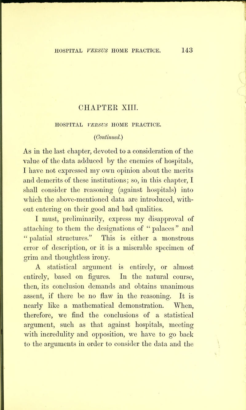 CHAPTER XIIL HOSPITAL VERSUS HOME PRACTICE. {Continued.) As in the last chapter, devoted to a consideration of the value of the data adduced by the enemies of hospitals, I have not expressed my own opinion about the merits and demerits of these institutions; so, in this chapter, I shall consider the reasoning (against hospitals) into which the above-mentioned data are introduced, with- out entering on their good and bad qualities. I must, preliminarily, express my disapproval of attaching to them the designations of palaces and palatial structures. This is either a monstrous error of description, or it is a miserable specimen of grim and thoughtless irony. A statistical argument is entirely, or almost entu'ely, based on figures. In the natural course, then, its conclusion demands and obtains unanimous assent, if there be no flaw in the reasoning. It is nearly like a mathematical demonstration. When, therefore, we find the conclusions of a statistical argument, such as that against hospitals, meeting ^vith incredulity and opposition, we have to go back to the arguments in order to consider the data and the