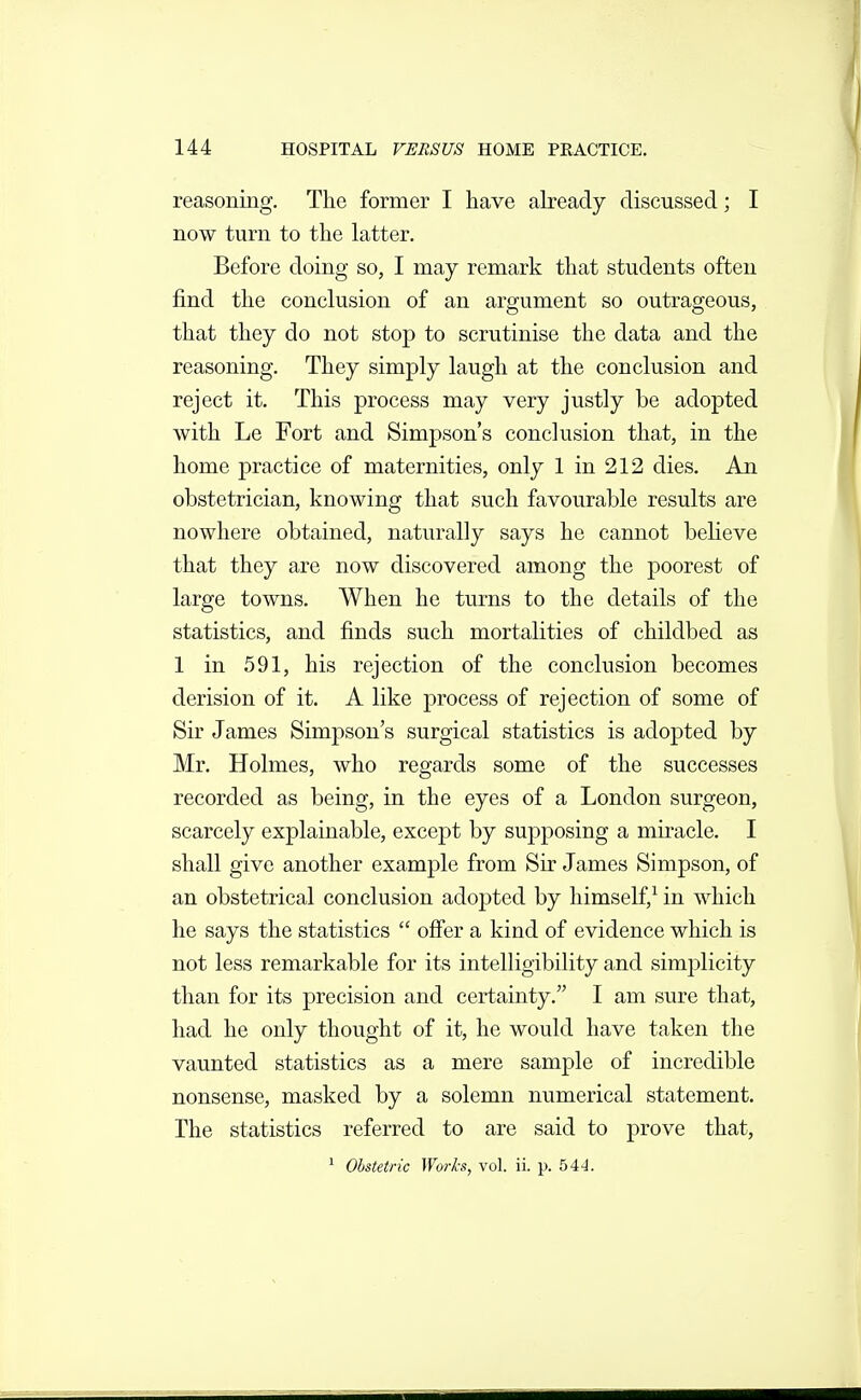 reasoning. The former I have already discussed; I now turn to the latter. Before doing so, I may remark that students often find the conclusion of an argument so outrageous, that they do not stop to scrutinise the data and the reasoning. They simply laugh at the conclusion and reject it. This process may very justly be adopted with Le Fort and Simpson's conclusion that, in the home practice of maternities, only 1 in 212 dies. An obstetrician, knowing that such favourable results are nowhere obtained, naturally says he cannot believe that they are now discovered among the poorest of large towns. When he turns to the details of the statistics, and finds such mortalities of childbed as 1 in 591, his rejection of the conclusion becomes derision of it. A like process of rejection of some of Sir James Simpson's surgical statistics is adopted by Mr. Holmes, who regards some of the successes recorded as being, in the eyes of a London surgeon, scarcely explainable, except by supposing a miracle. I shall give another example from Sir James Simpson, of an obstetrical conclusion adopted by himself,^ in which he says the statistics offer a kind of evidence which is not less remarkable for its intelligibility and simj^licity than for its precision and certainty. I am sure that, had he only thought of it, he would have taken the vaunted statistics as a mere sample of incredible nonsense, masked by a solemn numerical statement. The statistics referred to are said to prove that, ■ Obstetric Works, vol. ii. p. 54-J.