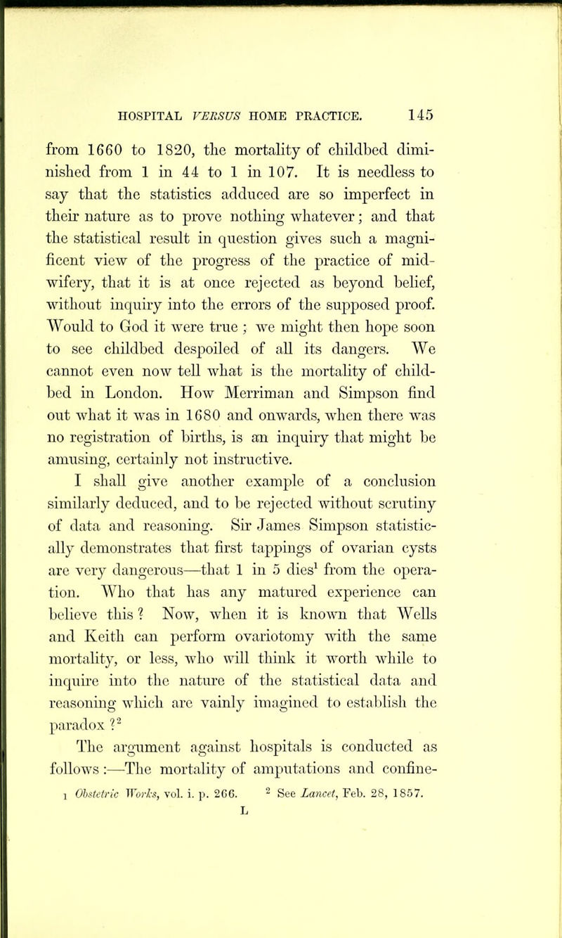 from 1660 to 1820, the mortality of childbed dimi- nished from 1 in 44 to 1 in 107. It is needless to say that the statistics adduced are so imperfect in their nature as to prove nothing whatever; and that the statistical result in question gives such a magni- ficent view of the progress of the practice of mid- wifery, that it is at once rejected as beyond belief, without inquiry into the errors of the supposed proof. Would to God it were true ; we might then hope soon to see childbed despoiled of all its dangers. We cannot even now tell what is the mortality of child- bed in London. Hoav Merriman and Simpson find out what it was in 1680 and onwards, when there was no registration of births, is an inquiry that might be amusing, certainly not instructive. I shall give another example of a conclusion similarly deduced, and to be rejected without scrutiny of data and reasoning. Sir James Simpson statistic- ally demonstrates that first tappings of ovarian cysts are very dangerous—that 1 in 5 dies^ from the opera- tion. Who that has any matured experience can believe this ? Now, when it is known that Wells and Keith can perform ovariotomy with the same mortality, or less, who will think it worth while to inquire into the nature of the statistical data and reasoning which are vainly imagined to establish the paradox ?^ The argument against hospitals is conducted as follows:—The mortality of amputations and confine- 1 OhMdric Wol-h, vol. i. p. 2C6. ^ gge Lancet, Feb. 28, 1857.