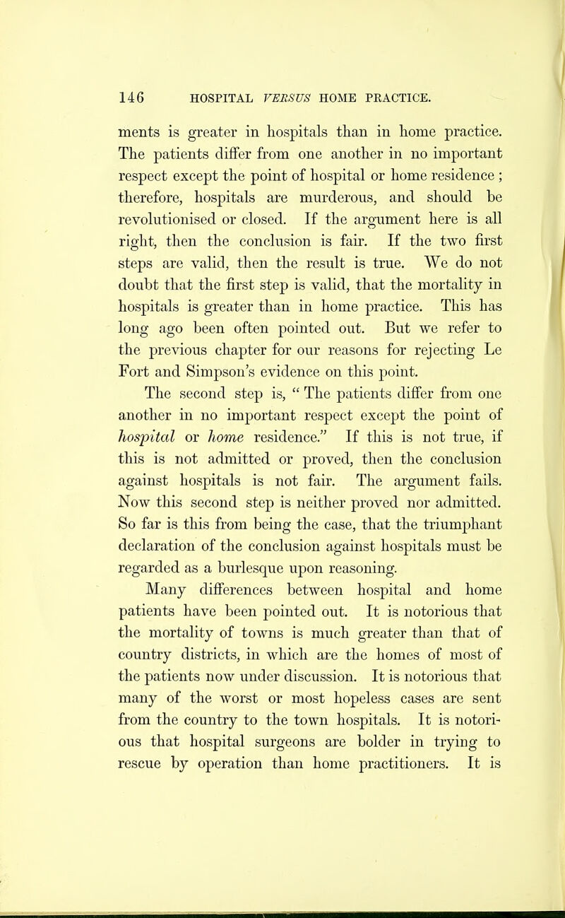 ments is greater in hospitals than in home practice. The patients differ from one another in no important respect except the point of hospital or home residence ; therefore, hospitals are murderous, and should be revolutionised or closed. If the argument here is all right, then the conclusion is fair. If the two first steps are valid, then the result is true. We do not doubt that the first step is valid, that the mortality in hospitals is greater than in home practice. This has long ago been often pointed out. But we refer to the previous chapter for our reasons for rejecting Le Fort and Simpson's evidence on this point. The second step is,  The patients difier from one another in no important respect except the point of hospital or home residence. If this is not true, if this is not admitted or proved, then the conclusion against hospitals is not fair. The argument fails. Now this second step is neither proved nor admitted. So far is this from being the case, that the triumj^hant declaration of the conclusion against hospitals must be regarded as a burlesque upon reasoning. Many difierences between hospital and home patients have been pointed out. It is notorious that the mortality of towns is much greater than that of country districts, in which are the homes of most of the patients now under discussion. It is notorious that many of the worst or most hopeless cases are sent from the country to the town hospitals. It is notori- ous that hospital surgeons are bolder in trying to rescue by operation than home practitioners. It is