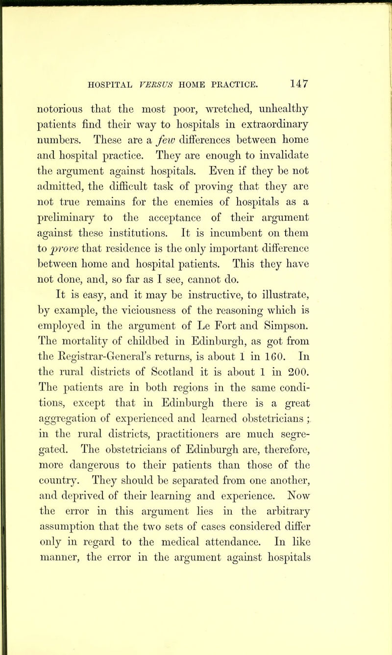 notorious that the most poor, ^vretched, unhealthy patients find their way to hospitals in extraordinary numbers. These are a few differences between home and hospital practice. They are enough to invalidate the argument against hospitals. Even if they be not admitted, the difficult task of j^roving that they are not true remains for the enemies of hospitals as a preliminary to the acceptance of their argument against these institutions. It is incumbent on them to prove that residence is the only important difference between home and hospital patients. This they have not done, and, so far as I see, cannot do. It is easy, and it may be instructive, to illustrate, by example, the viciousness of the reasoning which is employed in the argument of Le Fort and Simpson. The mortality of childbed in Edinburgh, as got from the Registrar-General's returns, is about 1 in 160. In the rural districts of Scotland it is about 1 in 200. The patients are in both regions in the same condi- tions, except that in Edinburgh there is a great aggregation of experienced and learned obstetricians ;, in the rural districts, practitioners are much segre- gated. The obstetricians of Edinburgh are, therefore, more dangerous to their patients than those of the country. They should be separated from one another, and deprived of tlieir learning and experience. Now the error in this argument lies in the arbitrary assumption that the two sets of cases considered differ only in regard to the medical attendance. In like manner, the error in the argument against hospitals