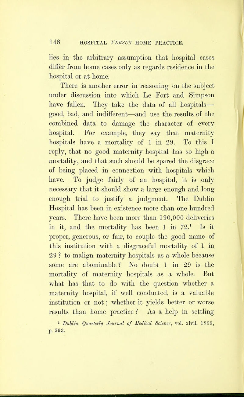 lies in the arbitrary assumption that hospital cases differ from home cases only as regards residence in the hospital or at home. There is another error in reasoning on the subject under discussion into which Le Fort and Simpson have fallen. They take the data of all hospitals— good, bad, and indifferent—and use the results of the combined data to damage the character of every hospital. For example, they say that maternity hospitals have a mortality of 1 in 29. To this I reply, that no good maternity hospital has so high a mortality, and that such should be spared the disgrace of being placed in connection with hospitals which have. To judge fairly of an hospital, it is only necessary that it should show a large enough and long enough trial to justify a judgment. The Dublin Hospital has been in existence more than one hundred years. There have been more than 190,000 deliveries in it, and the mortality has been 1 in 72.^ Is it proper, generous, or fair, to couple the good name of this institution with a disgraceful mortality of 1 in 29 ? to malign maternity hospitals as a whole because some are abominable ? No doubt 1 in 29 is the mortality of maternity hospitals as a whole. But what has that to do with the cjuestion whether a maternity hospital, if well conducted, is a valuable institution or not; whether it yields better or worse results than home practice ? As a help in settling 1 Dublin Quarterly Journal of Medical Science, vol. xlvii. 1869, p. 293.