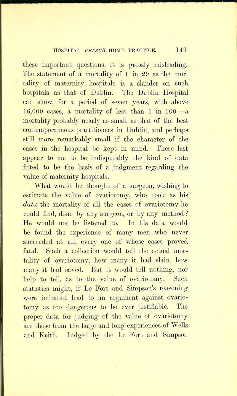 these important questions, it is grossly misleading. The statement of a mortality of 1 in 29 as the mor tality of maternity hospitals is a slander on such hospitals as that of Dublin. The Dublin Hospital can show, for a period of seven years, with above 16,000 cases, a mortality of less than 1 in 100 — a mortality probably nearly as small as that of the best contemporaneous practitioners in Dublin, and perhaps still more remarkably small if the character of the cases in the hospital be kept in mind. These last appear to me to be indisputably the kind of data fitted to be the basis of a judgment regarding the value of maternity hospitals. What would be thought of a surgeon, wishing to estimate the value of ovariotomy, who took as his data the mortality of all the cases of ovariotomy he could find, done by any surgeon, or by any method ? He would not be listened to. In his data would be found the experience of many men who never succeeded at all, every one of whose cases j)i'oved fatal. Such a collection would tell the actual mor- tality of ovariotomy, how many it had slain, how many it had saved. But it would tell nothing, nor help to tell, as to the value of ovariotomy. Such statistics might, if Le Fort and Simpson's reasoning were imitated, lead to an argument against ovario- tomy as too dangerous to be ever justifiable. The proper data for judging of the value of ovariotomy are those from the large and long experiences of Wells and Keith. Judged by the Le Fort and Simpson