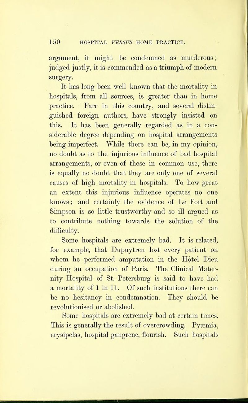 argument, it might be condemned as murderous; judged justly, it is commended as a triumph of modern surgery. It has long been well known that the mortality in hospitals, from all sources, is greater than in home practice. Farr in this country, and several distin- guished foreign authors, have strongly insisted on this. It has been generally regarded as in a con- siderable degree depending on hospital arrangements being imperfect. While there can be, in my opinion, no doubt as to the injurious influence of bad hospital arrangements, or even of those in common use, there is equally no doubt that they are only one of several causes of high mortality in hospitals. To how great an extent this injurious influence operates no one knows; and certainly the evidence of Le Fort and Simpson is so little trustworthy and so ill argued as to contribute nothing towards the solution of the difficulty. Some hospitals are extremely bad. It is related, for example, that Dupuytren lost every patient on whom he performed amputation in the Hotel Dieu during an occupation of Paris. The Clinical Mater- nity Hospital of St. Petersburg is said to have had a mortality of 1 in 11. Of such institutions there can be no hesitancy in condemnation. They should be revolutionised or abolished. Some hospitals are extremely bad at certain times. This is generally the result of overcrowding. Pyaemia, erysipelas, hospital gangrene, flourish. Such hospitals