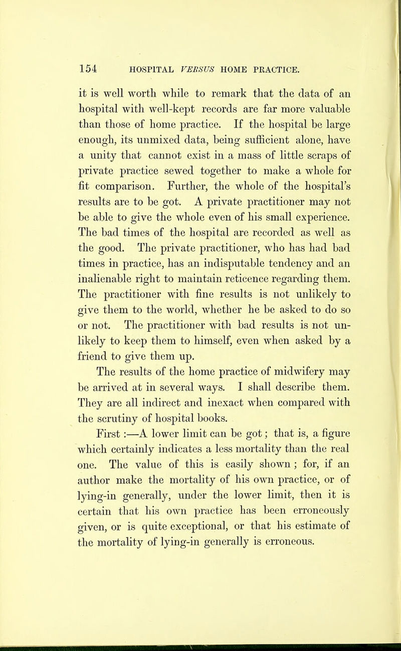 it is well worth while to remark that the data of an hospital with well-kept records are far more valuable than those of home practice. If the hospital be large enough, its unmixed data, being sufficient alone, have a unity that cannot exist in a mass of little scraps of private practice sewed together to make a whole for fit comparison. Further, the whole of the hospital's results are to be got. A private practitioner may not be able to give the whole even of his small experience. The bad times of the hospital are recorded as well as the good. The private practitioner, who has had bad times in practice, has an indisputable tendency and an inalienable right to maintain reticence regarding them. The practitioner with fine results is not unlikely to give them to the world, whether he be asked to do so or not. The practitioner with bad results is not un- likely to keep them to himself, even when asked by a friend to give them up. The results of the home practice of midwifery may be arrived at in several ways. I shall describe them. They are all indirect and inexact when compared with the scrutiny of hospital books. First:—A lower limit can be got; that is, a figure which certainly indicates a less mortality than the real one. The value of this is easily shown ; for, if an author make the mortality of his own practice, or of lying-in generally, under the lower limit, then it is certain that his own practice has been erroneously given, or is quite exceptional, or that his estimate of the mortality of lying-in generally is erroneous.