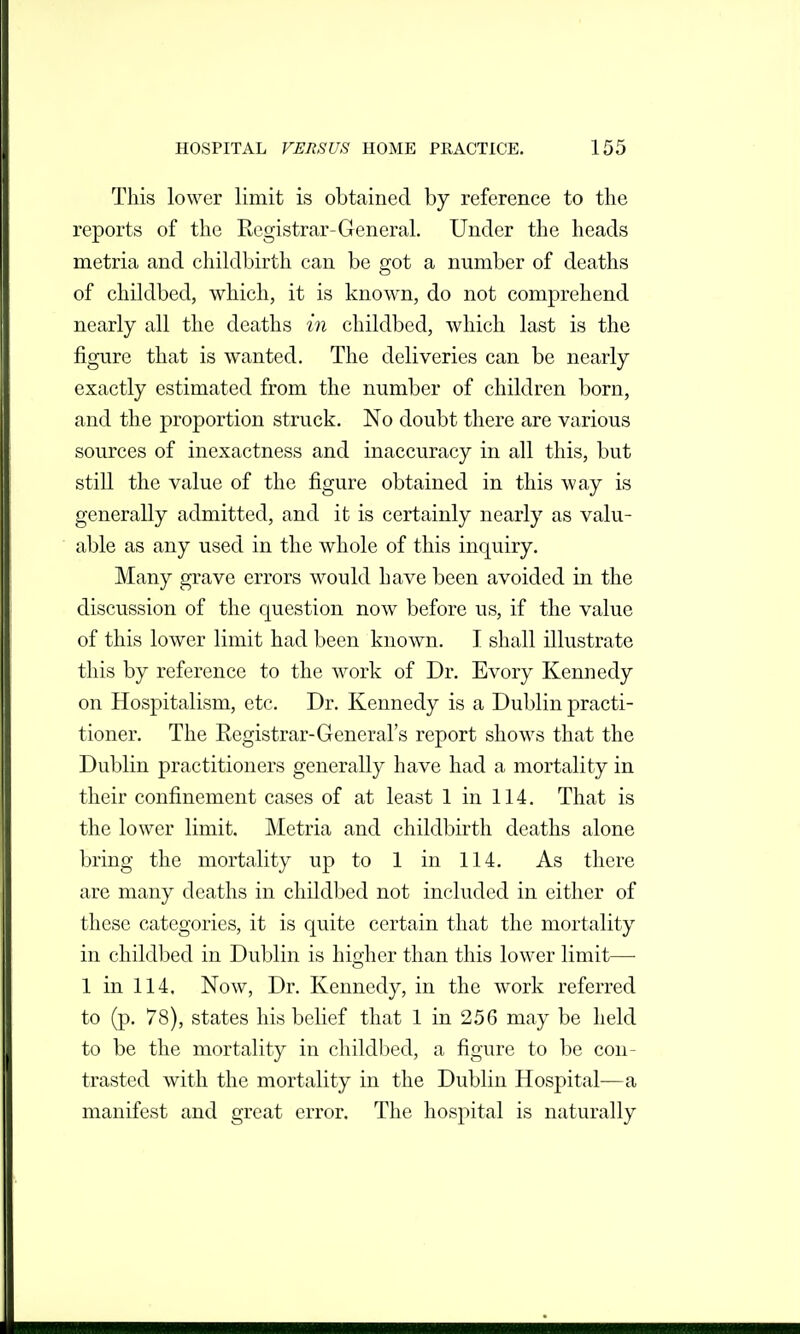 This lower limit is obtained by reference to the reports of the Registrar-General. Under the heads metria and childbirth can be got a number of deaths of childbed, which, it is known, do not comprehend nearly all the deaths in childbed, which last is the figure that is wanted. The deliveries can be nearly exactly estimated from the number of children born, and the proportion struck. No doubt there are various sources of inexactness and inaccuracy in all this, but still the value of the figure obtained in this way is generally admitted, and it is certainly nearly as valu- able as any used in the whole of this inquiry. Many grave errors would have been avoided in the discussion of the question now before us, if the value of this lower limit had been known. I shall illustrate this by reference to the work of Dr. Evory Kennedy on Hospitalism, etc. Dr. Kennedy is a Dublin practi- tioner. The Registrar-General's report shows that the Dublin practitioners generally have had a mortality in their confinement cases of at least 1 in 114. That is the lower limit. Metria and childbirth deaths alone bring the mortality up to 1 in 114. As there are many deaths in childbed not included in either of these categories, it is quite certain that the mortality in childbed in Dublin is hio;her than this lower limit—• 1 in 114. Now, Dr. Kennedy, in the work referred to (p. 78), states his belief that 1 in 256 may be held to be the mortality in childbed, a figure to be con- trasted with the mortality in the Dublin Hospital—a manifest and great error. The hospital is naturally