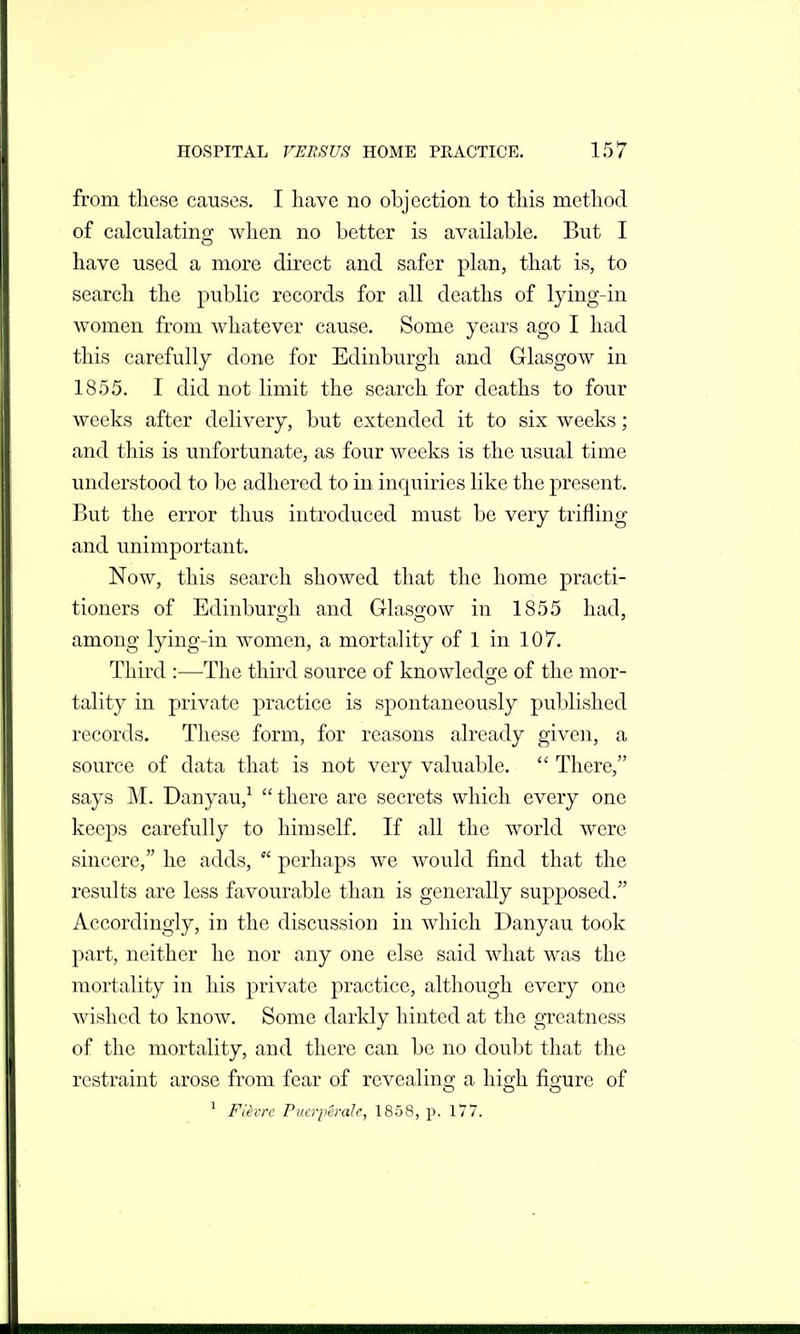 from tliese causes. I have no objection to this method of calculating when no better is available. But I have used a more direct and safer plan, that is, to search the public records for all deaths of lying-in women from whatever cause. Some years ago I had this carefully done for Edinburgh and Glasgow in 1855. I did not limit the search for deaths to four weeks after delivery, but extended it to six weeks; and this is unfortunate, as four weeks is the usual time understood to be adhered to in inquiries like the present. But the error thus introduced must be very trifling and unimportant. Now, this search showed that the home practi- tioners of Edinburgh and Glasgow in 1855 had, among lying-in women, a mortality of 1 in 107. Third :—The third source of knowledge of the mor- tality in private practice is spontaneously published records. These form, for reasons already given, a source of data that is not very valuable.  There, says M. Danyau,^  there are secrets which every one keeps carefully to himself. If all the world were sincere, he adds,  perhaps we would find that the results are less favourable than is generally supposed. Accordingly, in the discussion in which Danyau took part, neither he nor any one else said what was the mortality in his private practice, although every one wished to know. Some darkly hinted at the greatness of the mortality, and there can be no doubt that the restraint arose from fear of revealing a high figure of ^ Fievrc Pucrperale, 1858, p. 177.