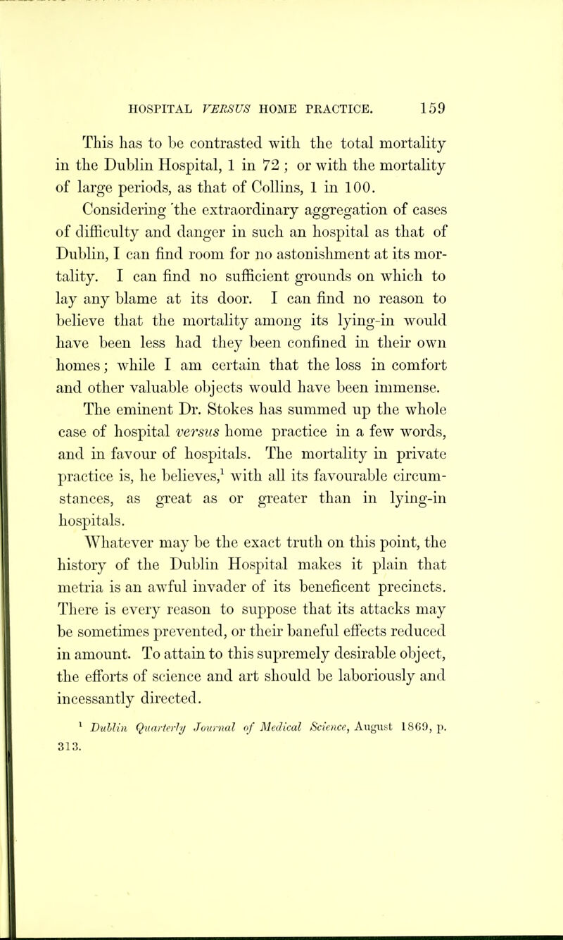 This has to be contrasted with the total mortality in the Dublin Hospital, 1 in 72 ; or with the mortality of large periods, as that of Collins, 1 in 100. Considering 'the extraordinary aggregation of cases of difficulty and danger in such an hospital as that of Dublin, I can find room for no astonishment at its mor- tality. I can find no sufficient grounds on which to lay any blame at its door. I can find no reason to believe that the mortality among its lying-in would have been less had they been confined in their own homes; while I am certain that the loss in comfort and other valuable objects would have been immense. The eminent Dr. Stokes has summed up the whole case of hospital versus home practice in a few words, and in favour of hospitals. The mortality in private practice is, he believes,^ with all its favourable circum- stances, as great as or greater than in lying-in hospitals. Whatever may be the exact truth on this point, the history of the Dublin Hospital makes it plain that metria is an awful invader of its beneficent precincts. There is every reason to suppose that its attacks may be sometimes prevented, or their baneful efiects reduced in amount. To attain to this supremely desirable object, the efforts of science and art should be laboriously and incessantly directed. * DulUn Quarterly/ Journal of Medical Science, August 18C0, p. 313.