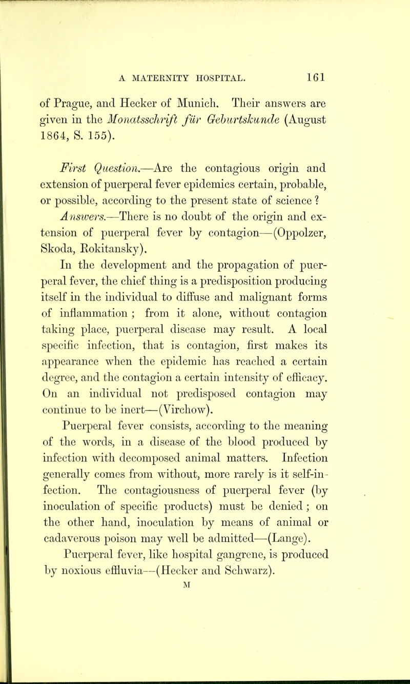 of Prague, and Hecker of Munich. Their answers are given in the Monatsschrift fiir Gehurtskunde (August 1864, S. 155). First Question.—Are the contagious origin and extension of puerperal fever epidemics certain, probable, or possible, according to the present state of science ? Ansivers.—There is no doubt of the origin and ex- tension of puerperal fever by contagion—(Oppolzer, Skoda, Rokitansky), In the development and the propagation of puer- peral fever, the chief thing is a predisposition producing itself in the individual to diffuse and malio-nant forms O of inflammation ; from it alone, without contagion taking place, puerperal disease may result. A local specific infection, that is contagion, first makes its appearance when the epidemic has reached a certain degree, and the contagion a certain intensity of efficacy. On an individual not predisposed contagion may continue to be inert—(Virchow). Puerperal fever consists, according to the meaning of the words, in a disease of the blood produced by infection with decomposed animal matters. Infection generally comes from without, more rarely is it self-in- fection. The contagiousness of puerperal fever (by inoculation of specific products) must be denied; on the other hand, inoculation by means of animal or cadaverous poison may well be admitted—(Lange). Puerperal fever, like hospital gangrene, is produced by noxious eflOiuvia—(Hecker and Schwarz). M