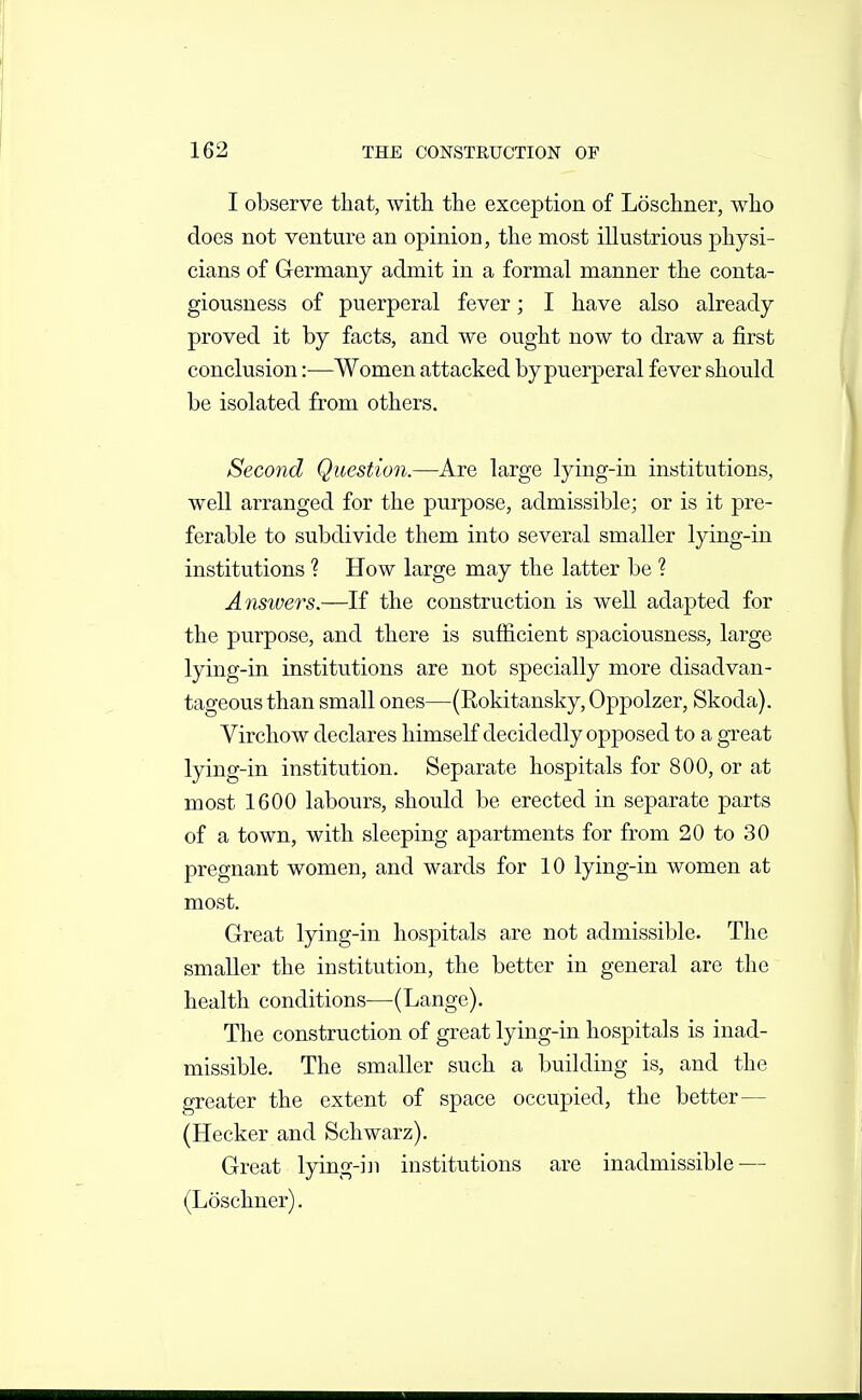 I observe that, with the exception of Loschner, who does not venture an opinion, the most illustrious physi- cians of Germany admit in a formal manner the conta- giousness of puerperal fever; I have also already proved it by facts, and we ought now to draw a first conclusion :■—Women attacked by puerperal fever should be isolated from others. Second Question.—Are large lying-in institutions, well arranged for the purpose, admissible; or is it pre- ferable to subdivide them into several smaller lying-in institutions ? How large may the latter be ? Answers.—If the construction is well adapted for the purpose, and there is sufficient spaciousness, large lying-in institutions are not specially more disadvan- tageous than small ones—(Rokitansky, Oppolzer, Skoda). Virchow declares liimseK decidedly opposed to a great lying-in institution. Separate hospitals for 800, or at most 1600 labours, should be erected in separate parts of a town, with sleeping apartments for from 20 to 30 pregnant women, and wards for 10 lying-in women at most. Great lying-in hospitals are not admissible. The smaller the institution, the better in general are the health conditions—(Lange). The construction of great lying-in hospitals is inad- missible. The smaller such a building is, and the greater the extent of space occupied, the better— (Hecker and Schwarz). Great lying-iii institutions are inadmissible — (Loschner).
