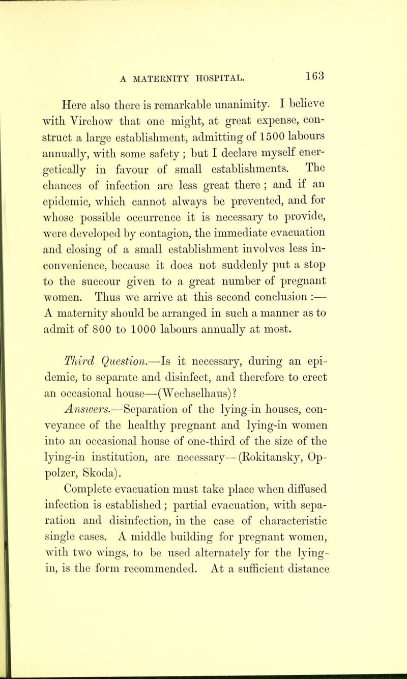 Here also there is remarkable unanimity. I believe with Virchow that one might, at great expense, con- struct a large establishment, admitting of 1500 labours annually, with some safety ; but I declare myself ener- getically in favour of small establishments. The chances of infection are less great there ; and if an epidemic, which cannot always be prevented, and for whose possible occurrence it is necessary to provide, were developed by contagion, the immediate evacuation and closing of a small establishment involves less in- convenience, because it does not suddenly put a stop to the succour given to a great number of pregnant women. Thus we arrive at this second conclusion :— A maternity should be arranged in such a manner as to admit of 800 to 1000 labours annually at most. Third Question.—Is it necessary, during an epi- demic, to separate and disinfect, and therefore to erect an occasional house—(Wechselhaus) ? Answers.—Separation of the lying-in houses, con- veyance of the healthy pregnant and lying-in women into an occasional house of one-third of the size of the lying-in institution, are necessary— (Rokitansky, Op- polzer, Skoda). Complete evacuation must take place when diffused infection is established; partial evacuation, with sepa- ration and disinfection, in the case of characteristic single cases. A middle building for pregnant women, with two wings, to be used alternately for the lying- in, is the form recommended. At a sufficient distance