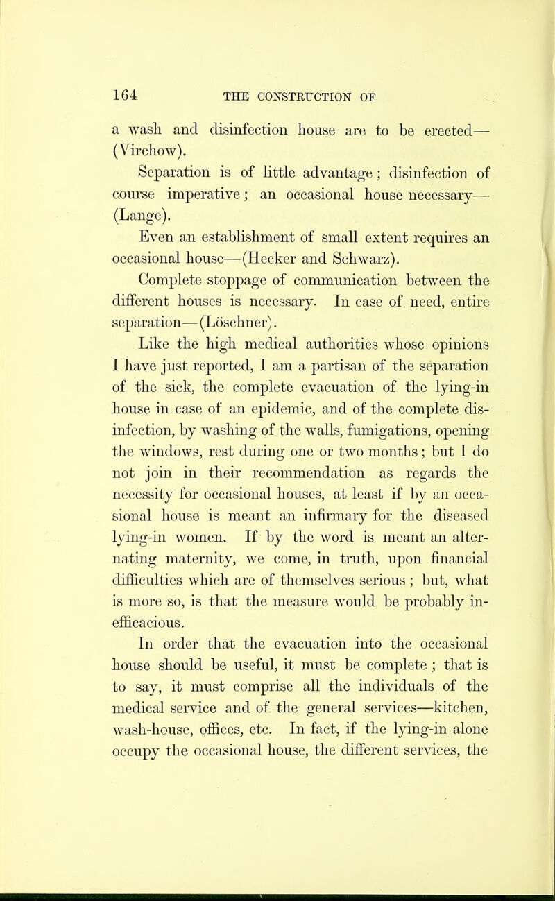 a wash and disinfection house are to be erected— (Virchow). Separation is of little advantage; disinfection of course imperative; an occasional house necessary— (Lange). Even an establishment of small extent requires an occasional house—(Hecker and Schwarz). Complete stoppage of communication between the different houses is necessary. In case of need, entire separation— (Loschner). Like the high medical authorities whose opinions I have just reported, I am a partisan of the separation of the sick, the complete evacuation of the lying-in house in case of an epidemic, and of the complete dis- infection, by washing of the walls, fumigations, opening the windows, rest during one or two months; but I do not join in their recommendation as regards the necessity for occasional houses, at least if by an occa- sional house is meant an infirmary for the diseased lying-in women. If by the word is meant an alter- nating maternity, we come, in truth, upon financial difficulties which are of themselves serious; but, what is more so, is that the measure would be probably in- efficacious. In order that the evacuation into the occasional house should be useful, it must be complete; that is to say, it must comprise all the individuals of the medical service and of the general services—kitchen, wash-house, offices, etc. In fact, if the lying-in alone occupy the occasional house, the different services, the