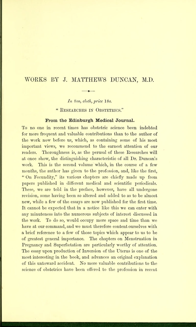 WOEKS BY J. MATTHEWS DUNCAN, M.D. In 8vo, doth, price 18s.  Eesearches in Obsteteics. From the Edinbtirgh Medical Journal. To no one in recent times has obstetric science been indebted for more frequent and valuable contributions than to the author of the work now before us, which, as containing some of his most important views, we recommend to the earnest attention of our readers. Thoroughness is, as the perusal of these Eesearches will at once show, the distinguishing characteristic of all Dr. Duncan's work. This is the second volume which, in the course of a few months, the author has given to the profession, and, like the first,  On Fecundity, its various chapters are chiefly made iip from papers published in different medical and scientific periodicals. These, we are told in the preface, however, have all undergone revision, some having been so altered and added to as to be almost new, while a few of the essays are now published for the first time. It cannot be expected that in a notice like this we can enter with any minuteness into the numerous subjects of interest discussed in the work. To do so, would occupy more space and time than we have at our command, and we must therefore content ourselves with a brief reference to a few of those topics which appear to us to be of greatest general importance. The chapters on Menstruation in Pregnancy and Superfcetation are particularly M-orthy of attention. The essay upon production of Inversion of the Uterus is one of the most interesting in the book, and advances an original explanation of this untoward accident. No more valuable contributions to the science of obstetrics have been offered to the profession in recent