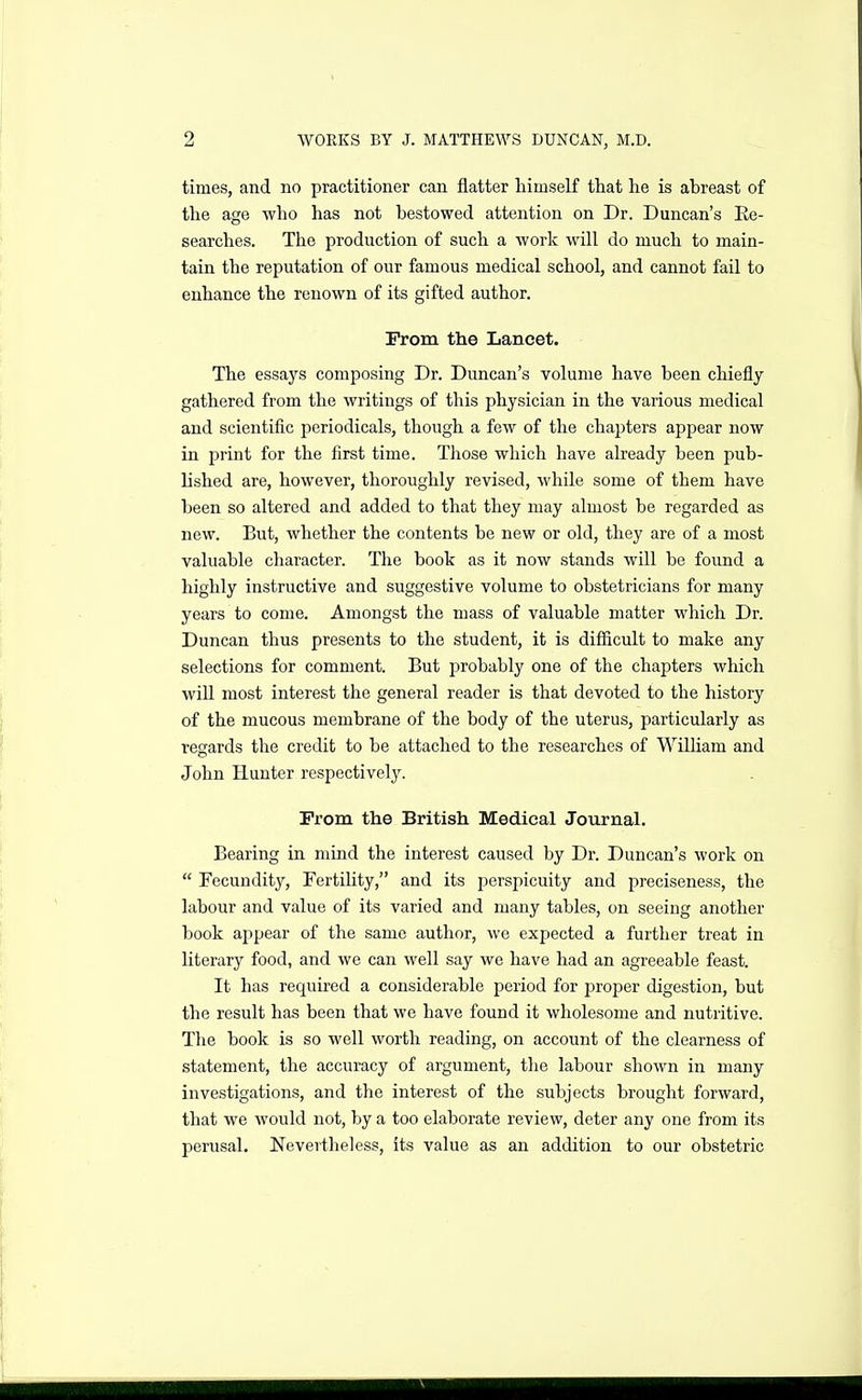 times, and no practitioner can flatter himself that he is ahreast of the age who has not bestowed attention on Dr. Duncan's Ee- searches. The production of such a work will do much to main- tain the reputation of our famous medical school, and cannot fail to enhance the renown of its gifted author. From the Lancet. The essays composing Dr. Duncan's volume have been chiefly- gathered from the writings of this physician in the various medical and scientific periodicals, though a few of the chapters appear now in i^rint for the first time. Those which have already been pub- lished are, however, thoroughly revised, while some of them have been so altered and added to that they may almost be regarded as new. But, whether the contents be new or old, they are of a most valuable character. The boob as it now stands will be found a highly instructive and suggestive volume to obstetricians for many years to come. Amongst the mass of valuable matter which Dr. Duncan thus presents to the student, it is difiicult to make any selections for comment. But probably one of the chapters which will most interest the general reader is that devoted to the history of the mucous membrane of the body of the uterus, particularly as regards the credit to be attached to the researches of WilUam and John Hunter respectively. Prom the British Medical Journal. Bearing in mind the interest caused by Dr. Duncan's work on  Fecundity, Fertility, and its perspicuity and preciseness, the labour and value of its varied and many tables, on seeing another book appear of the same author, we expected a further treat in literary food, and we can well say we have had an agreeable feast. It has required a considerable period for proper digestion, but the result has been that we have found it wholesome and nutritive. The book is so well worth reading, on account of the clearness of statement, the accuracy of argument, the labour shown in many investigations, and the interest of the subjects brought forward, that we would not, by a too elaborate review, deter any one from its perusal. Nevertheless, its value as an addition to our obstetric