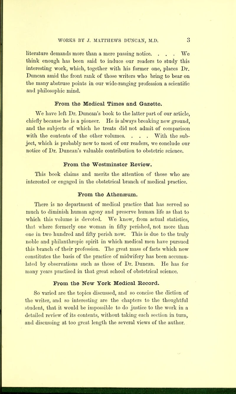 literature demands more than a mere passing notice. . . . We think enough has been said to induce our readers to study this interesting work, which, together with his former one, places Dr. Duncan amid the front rank of those writers who bring to bear on the many abstruse points in our wide-ranging profession a scientific and philosophic mind. Prom the Medical Times and Gazette. We have left Dr. Duncan's book to the latter part of our article, chiefly because he is a pioneer. He is always breaking new ground, and the subjects of which he treats did not admit of comparison with the contents of the other volumes. . . . With the sub- ject, which is probably new to most of our readers, we conclude our notice of Dr. Duncan's valuable contribution to obstetric science. From the Westminster Review. This book claims and merits the attention of those who are interested or engaged in the obstetrical branch of medical practice. From the Athenaeum. There is no department of medical practice that has served so much to diminish human agony and preserve human life as that to which this volume is devoted. We know, from actual statistics, tliat where formerly one woman in fifty perished, not more than one in two hundred and fifty perish now. This is due to the truly noble and philanthropic spirit in which medical men have pursued this branch of their profession. The great mass of facts which now constitutes the basis of the practice of midwifery has been accumu- lated by observations such as tliose of Dr. Duncan. He has for many years practised in that great school of obstetrical science. From the New York Medical Record. So varied are the topics discussed, and so concise the diction of the writer, and so interesting are the chapters to the thoughtful student, that it Avould be impossible to do justice to the work in a detailed review of its contents, without taking each section in turn, and discussing at too great length the several views of the author.