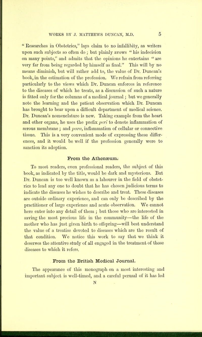  Eesearches in Obstetrics, lays claim to no infallibity, as writers upon such subjects so often do ; but plainly avows  his indecision on many points, and admits that the opinions he entertains  are very far from being regarded by himself as final. This will by no means diminish, but will rather add to, the value of Dr. Duncan's book, in the estimation of the profession. We refrain from referring particularly to the views which Dr. Duncan enforces in reference to the diseases of which he treats, as a discussion of such a nature is fitted only for the columns of a medical journal; but we generally note the learning and the patient observation which Dr. Duncan has brought to bear upon a difficult department of medical science. Dr. Duncan's nomenclature is new. Taking example from the heart and other organs, he uses the prefix peri to denote inflammation of serous membrane ; and iMra, inflammation of cellular or connective tissue. This is a very convenient mode of expressing these differ- cnces, and it would be well if the profession generally were to sanction its adoption. From the Athenseum; To most readers, even professional readers, the subject of this book, as indicated by the title, would be dark and mysterious. But Dr. Duncan is too well known as a labourer in the field of obstet- rics to lead any one to doubt that he has chosen judicious terms to indicate the diseases he wishes to describe and treat. These diseases are outside ordinary experience, and can only be described by the practitioner of large experience and acute observation. We cannot here enter into any detail of them ; but those who are interested in saving the most precious Life in the community—the life of the motlier who has just given birth to offspring—will best understand the value of a treatise devoted to diseases which are the result of that condition. Wo notice this work to say that we think it deserves the attentive study of all engaged in the treatment of those diseases to which it refers. Prom the British Medical Journal. The appearance of this monograph on a most interesting and important subject is weU-timed, and a careful perusal of it has led N