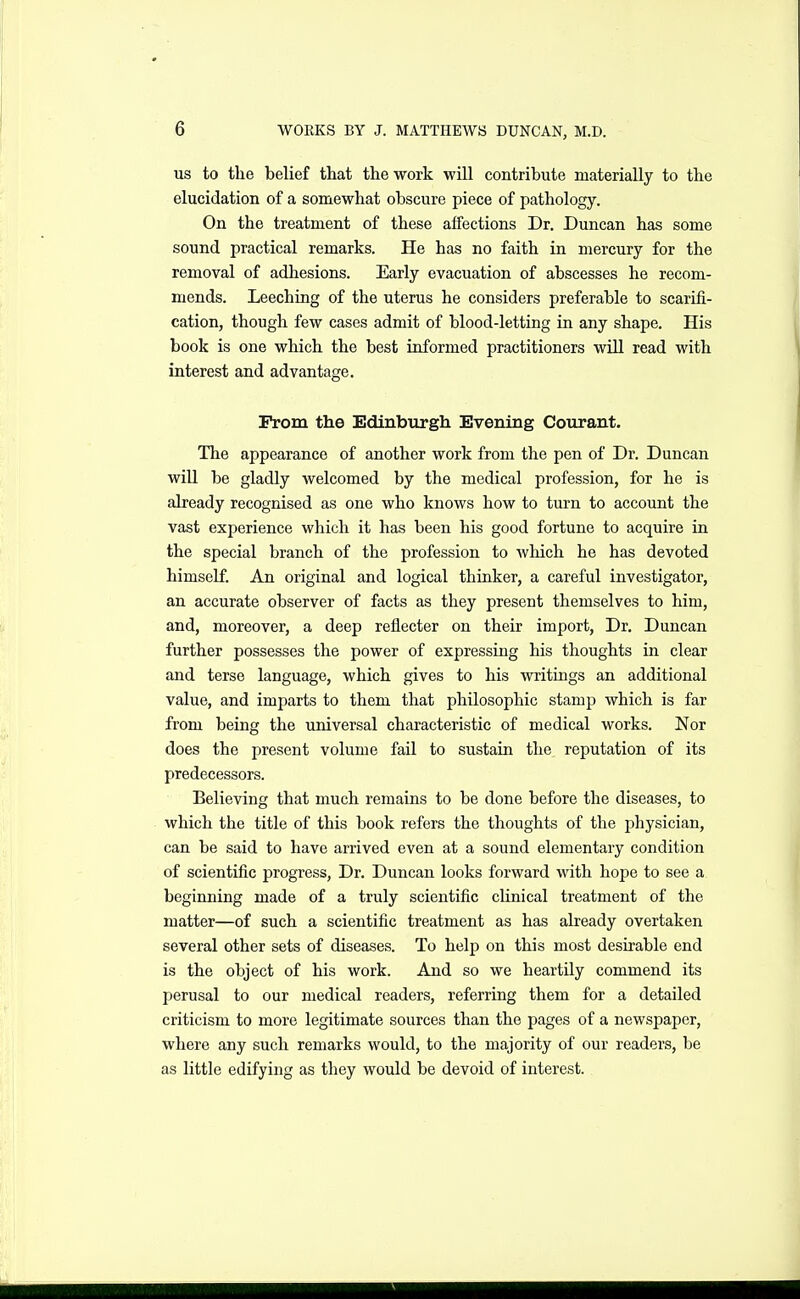 US to the belief that the work will contribute materially to the elucidation of a somewhat obscure piece of pathology. On the treatment of these affections Dr. Duncan has some sound practical remarks. He has no faith in mercury for the removal of adhesions. Early evacuation of abscesses he recom- mends. Leeching of the uterus he considers preferable to scarifi- cation, though few cases admit of blood-letting in any shape. His book is one which the best informed practitioners wiU read with interest and advantage. Prom the Edinburgh Evening Courant. The appearance of another work from the pen of Dr. Duncan will be gladly welcomed by the medical profession, for he is already recognised as one who knows how to turn to account the vast experience wliich it has been his good fortune to acquire in the special branch of the profession to Avhich he has devoted himself. An original and logical thinker, a careful investigator, an accurate observer of facts as they present themselves to him, and, moreover, a deep reflector on their import, Dr, Duncan further possesses the power of expressing his thoughts in clear and terse language, which gives to his writings an additional value, and imparts to them that philosophic stamp which is far from being the universal characteristic of medical works. Nor does the present volume fail to sustain the reputation of its predecessors. Believing that much remains to be done before the diseases, to which the title of this book refers the thoughts of the physician, can be said to have arrived even at a sound elementary condition of scientific progress. Dr. Duncan looks forward with hope to see a beginning made of a truly scientific clinical treatment of the matter—of such a scientific treatment as has already overtaken several other sets of diseases. To help on this most desirable end is the object of his work. And so we heartily commend its perusal to our medical readers, referring them for a detailed criticism to more legitimate sources than the pages of a newspaper, where any such remarks would, to the majority of our readers, be as little edifying as they would be devoid of interest.