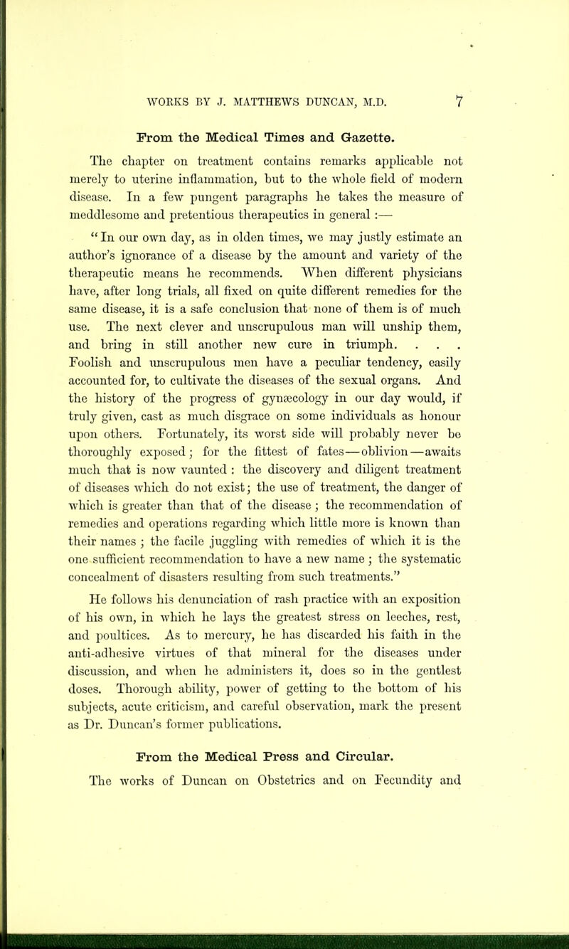 Prom the Medical Times and Gazette. The chapter on treatment contains remarks applicable not merely to uterine inflammation, but to the whole field of modern disease. In a few pungent paragraphs he takes the measure of meddlesome and pretentious therapeutics in general :—  In our own day, as in olden times, we may justly estimate an author's ignorance of a disease by the amount and variety of the theraj^eutic means ho recommends. When different physicians have, after long trials, all fixed on quite different remedies for the same disease, it is a safe conclusion that none of them is of much use. The next clever and unscrupulous man Avill unship them, and bring in stiU another new cure in triumph. Foolish and iinscrupulous men have a peculiar tendency, easily accounted for, to cultivate the diseases of the sexual organs. And the history of the progress of gynsecology in our day would, if truly given, cast as much disgrace on some individuals as honour upon others. Fortunately, its worst side will probably never be thoroughly exposed; for the fittest of fates—oblivion—awaits much that is now vaunted : the discovery and dUigent treatment of diseases which do not exist; the use of treatment, the danger of which is greater than that of the disease; the recommendation of remedies and operations regarding which little more is known than their names ; the facile juggling with remedies of which it is the one sufficient recommendation to have a new name; the systematic concealment of disasters resulting from such treatments. Ho follows his denunciation of rash practice with an exposition of his own, in which he lays the greatest stress on leeches, rest, and poultices. As to mercury, he has discarded his faith in the anti-adhesive virtues of that mineral for the diseases under discussion, and when he administers it, does so in the gentlest doses. Thorough ability, power of gettuig to the bottom of his subjects, acute criticism, and careful observation, mark the present as Dr. Duncan's former publications. Prom the Medical Press and Circular. The works of Duncan on Obstetrics and on Fecundity and