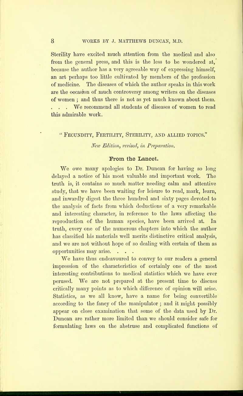 Sterility have excited much attention from the medical and also from the general press, and this is the less to be wondered at, because the author has a very agreeable way of exjjressing himself, an art perhaps too little cultivated by members of the profession of medicine. The diseases of which the author speaks in this work are the occasion of much controversy among writers on the diseases of women ; and thus there is not as yet much known about them. . . . We recommend all students of diseases of women to read this admirable work.  Fecundity, Fertility, Sterility, and allied topics. New Edition, revised, in Preparation. Prom the Lancet. We owe many apologies to Dr. Duncan for having so long delayed a notice of his most valuable and important work. The truth is, it contains so much matter needing calm and attentive study, that we have been waiting for leisure to read, mark, learn, and inwardly digest the three hundred and sixty pages devoted to the analysis of facts from which deductions of a very remarkable and interesting character, in reference to the laws affecting the reproduction of the human species, have been arrived at. In truth, every one of the numerous chajiters into which the author has classified his materials well merits distinctive critical analysis, and we are not without hope of so dealing with certain of them as opportunities may arise. . . . We have thus endeavoured to convey to our readers a general impression of the characteristics of certainly one of the most interesting contributions to medical statistics whicla we have ever perused. We are not prepared at the present time to discuss critically many points as to which difference of opinion will arise. Statistics, as we all know, have a name for being convertible according to the fancy of the manipulator ; and it might possibly appear on close examination that some of the data used by Dr. Duncan are rather more limited than we should consider safe for formulating laws on the abstruse and complicated functions of