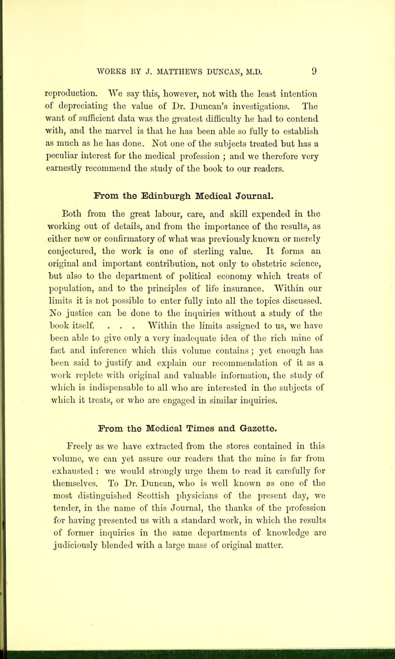 reproduction. We say this, however, not with the least intention of depreciating the value of Dr. Duncan's investigations. The want of sufficient data was the greatest difficulty he had to contend with, and the marvel is that he has been able so fully to establish as much as he has done. Not one of the subjects treated but has a peculiar interest for the medical profession ; and we therefore very earnestly recommend the study of the book to our readers. Prom the Edinburgh Medical Journal. Both from the great labour, care, and skill expended in the working out of details, and from the importance of the results, as cither new or confirmatory of what was previously known or merely conjectured, the work is one of sterling value. It forms an original and important contribution, not only to obstetric science, but also to the department of political economy which treats of population, and to the principles of life insurance. Within our limits it is not possible to enter fully into all the topics discussed. No justice can be done to the inquiries without a study of the book itself. . . . Within the Limits assigned to us, we have been able to give only a very inadequate idea of the rich mine of fact and inference which this volume contains; yet enough has been said to justify and explain our recommendation of it as a work replete with original and valuable information, the study of which is indispensable to all who are interested in the subjects of which it treats, or who are engaged in similar inquiries. Prom the Medical Times and Gazette. Freely as we have extracted from the stores contained in this volume, we can yet assure our readers that the mine is far from exhausted : we would strongly urge them to read it carefully for themselves. To Dr. Duncan, who is well known as one of the most distinguished Scottish physicians of the present day, yva tender, in the name of this Journal, the thanks of the profession for having presented us with a standard work, in which the results of former inquiries in the same dejiartments of knowledge are judiciously blended with a large mass of original matter.