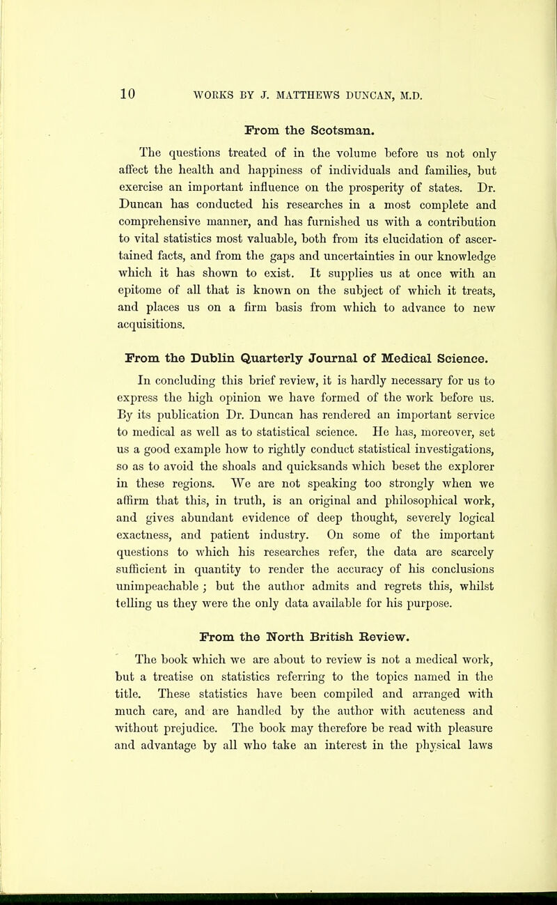 Prom the Scotsman. The questions treated of in the volume before us not only affect the health and happiness of individuals and families, but exercise an important influence on the prosperity of states. Dr. Duncan has conducted his researches in a most complete and comprehensive manner, and has furnished us with a contribution to vital statistics most valuable, both from its elucidation of ascer- tained facts, and from the gaps and uncertainties in our knowledge which it has shown to exist. It supplies us at once with an epitome of all that is known on the subject of which it treats, and places us on a firm basis from which to advance to new acquisitions. From the Dublin Quarterly Journal of Medical Science. In concluding this brief review, it is hardly necessary for us to express the high opinion we have formed of the work before us. By its publication Dr. Duncan has rendered an important service to medical as well as to statistical science. He has, moreover, set us a good example how to rightly conduct statistical investigations, so as to avoid the shoals and quicksands which beset the explorer in these regions. We are not speaking too strongly when we affirm that this, in truth, is an original and philosophical work, and gives abundant evidence of deep thought, severely logical exactness, and patient industry. On some of the important questions to which his researches refer, the data are scarcely sufficient in quantity to render the accuracy of his conclusions unimpeachable ; but the author admits and regrets this, whilst telling us they were the only data available for his purpose. Prom the Worth British Review. The book which we are about to review is not a medical work, but a treatise on statistics referring to the topics named in the title. These statistics have been compiled and arranged with much care, and are handled by the author with acuteness and without prejudice. The book may therefore be read with pleasure and advantage by all who take an interest in the physical laws